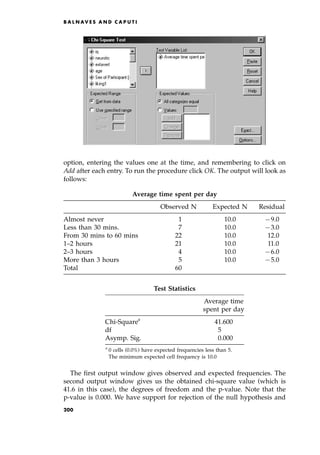 option, entering the values one at the time, and remembering to click on
Add after each entry. To run the procedure click OK. The output will look as
follows:
The first output window gives observed and expected frequencies. The
second output window gives us the obtained chi-square value (which is
41.6 in this case), the degrees of freedom and the p-value. Note that the
p-value is 0.000. We have support for rejection of the null hypothesis and
B A L N AV E S A N D C A P U T I
Average time spent per day
Observed N Expected N Residual
Almost never 1 10.0 79.0
Less than 30 mins. 7 10.0 73.0
From 30 mins to 60 mins 22 10.0 12.0
1±2 hours 21 10.0 11.0
2±3 hours 4 10.0 76.0
More than 3 hours 5 10.0 75.0
Total 60
Test Statistics
Average time
spent per day
Chi-Squarea
41.600
df 5.00
Asymp. Sig. 0.000
a
0 cells (0.0%) have expected frequencies less than 5.
The minimum expected cell frequency is 10.0
200
 