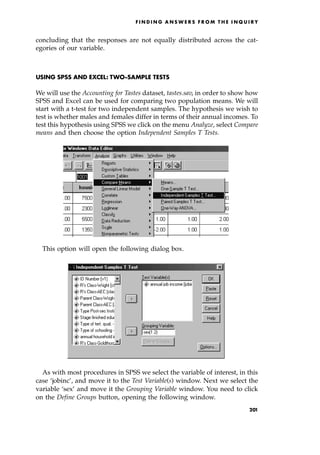 concluding that the responses are not equally distributed across the cat-
egories of our variable.
USING SPSS AND EXCEL: TWO-SAMPLE TESTS
We will use the Accounting for Tastes dataset, tastes.sav, in order to show how
SPSS and Excel can be used for comparing two population means. We will
start with a t-test for two independent samples. The hypothesis we wish to
test is whether males and females differ in terms of their annual incomes. To
test this hypothesis using SPSS we click on the menu Analyze, select Compare
means and then choose the option Independent Samples T Tests.
This option will open the following dialog box.
As with most procedures in SPSS we select the variable of interest, in this
case `jobinc', and move it to the Test Variable(s) window. Next we select the
variable `sex' and move it the Grouping Variable window. You need to click
on the Define Groups button, opening the following window.
F I N D I N G A N S W E R S F R O M T H E I N Q U I R Y
201
 