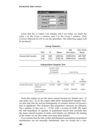 Given that Sex is coded 1 for females and 2 for males, we insert the
value 1 in the Group 1 window and 2 in the Group 2 window. Click
Continue followed by OK to run the procedure. The following output will
be produced.
From this output we see the mean annual incomes for females (sex ˆ 1)
and males (sex ˆ 2). In the output table titled `Independent Samples Test',
we first note that the test for homogeneity of variance (known as Levene's
test) is significant. This indicates that population variances are different.
The t statistic in this case is 717.761 with a p-value of 0.000. We reject
the null hypothesis of equality of population means and conclude that
the mean annual incomes of males and females are different. By looking
at the means we see that males earn more than females.
If we assume that the data violate distributional assumptions (population
distributions are not normally distributed), then we would use a non-
B A L N AV E S A N D C A P U T I
Group Statistics
Std. Std. Error
SEX N Mean Deviation Mean
Annual job income 1.00 1405 14052.06 15208.8114 405.7487
2.00 1313 27427.44 22989.0154 634.4363
Independent Samples Test
Levene's Test
for Equality
of Variances t-test for Eq
Sig.
F Sig. t df (2-tailed)
Annual job income Equal variances 131.784 0.000 717.998 2716.000 0.000
assumed
Equal variances 717.761 2252.592 0.000
not assumed
202
 