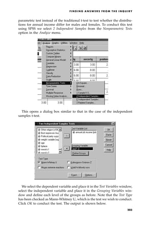 parametric test instead of the traditional t-test to test whether the distribu-
tions for annual income differ for males and females. To conduct this test
using SPSS we select 2 Independent Samples from the Nonparametric Tests
option in the Analyze menu.
This opens a dialog box similar to that in the case of the independent
samples t-test.
We select the dependent variable and place it in the Test Variables window,
select the independent variable and place it in the Grouping Variables win-
dow and define each level of the groups as before. Note that the Test Type
has been checked as Mann-Whitney U, which is the test we wish to conduct.
Click OK to conduct the test. The output is shown below.
F I N D I N G A N S W E R S F R O M T H E I N Q U I R Y
203
 