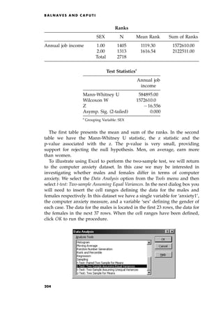 The first table presents the mean and sum of the ranks. In the second
table we have the Mann-Whitney U statistic, the z statistic and the
p-value associated with the z. The p-value is very small, providing
support for rejecting the null hypothesis. Men, on average, earn more
than women.
To illustrate using Excel to perform the two-sample test, we will return
to the computer anxiety dataset. In this case we may be interested in
investigating whether males and females differ in terms of computer
anxiety. We select the Data Analysis option from the Tools menu and then
select t-test: Two-sample Assuming Equal Variances. In the next dialog box you
will need to insert the cell ranges defining the data for the males and
females respectively. In this dataset we have a single variable for `anxiety1',
the computer anxiety measure, and a variable `sex' defining the gender of
each case. The data for the males is located in the first 23 rows, the data for
the females in the next 37 rows. When the cell ranges have been defined,
click OK to run the procedure.
B A L N AV E S A N D C A P U T I
Ranks
SEX N Mean Rank Sum of Ranks
Annual job income 1.00 1405 1119.30 1572610.00
2.00 1313 1616.54 2122511.00
Total 2718
Test Statisticsa
Annual job
income
Mann-Whitney U 584895.00
Wilcoxon W 1572610.0
Z 716.556
Asymp. Sig. (2-tailed) 0.000
a
Grouping Variable: SEX
204
 