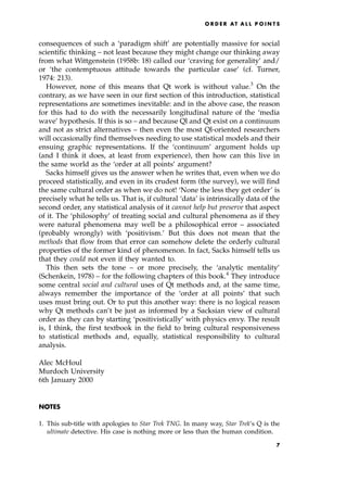 consequences of such a `paradigm shift' are potentially massive for social
scientific thinking ± not least because they might change our thinking away
from what Wittgenstein (1958b: 18) called our `craving for generality' and/
or `the contemptuous attitude towards the particular case' (cf. Turner,
1974: 213).
However, none of this means that Qt work is without value.3
On the
contrary, as we have seen in our first section of this introduction, statistical
representations are sometimes inevitable: and in the above case, the reason
for this had to do with the necessarily longitudinal nature of the `media
wave' hypothesis. If this is so ± and because Ql and Qt exist on a continuum
and not as strict alternatives ± then even the most Ql-oriented researchers
will occasionally find themselves needing to use statistical models and their
ensuing graphic representations. If the `continuum' argument holds up
(and I think it does, at least from experience), then how can this live in
the same world as the `order at all points' argument?
Sacks himself gives us the answer when he writes that, even when we do
proceed statistically, and even in its crudest form (the survey), we will find
the same cultural order as when we do not! `None the less they get order' is
precisely what he tells us. That is, if cultural `data' is intrinsically data of the
second order, any statistical analysis of it cannot help but preserve that aspect
of it. The `philosophy' of treating social and cultural phenomena as if they
were natural phenomena may well be a philosophical error ± associated
(probably wrongly) with `positivism.' But this does not mean that the
methods that flow from that error can somehow delete the orderly cultural
properties of the former kind of phenomenon. In fact, Sacks himself tells us
that they could not even if they wanted to.
This then sets the tone ± or more precisely, the `analytic mentality'
(Schenkein, 1978) ± for the following chapters of this book.4
They introduce
some central social and cultural uses of Qt methods and, at the same time,
always remember the importance of the `order at all points' that such
uses must bring out. Or to put this another way: there is no logical reason
why Qt methods can't be just as informed by a Sacksian view of cultural
order as they can by starting `positivistically' with physics envy. The result
is, I think, the first textbook in the field to bring cultural responsiveness
to statistical methods and, equally, statistical responsibility to cultural
analysis.
Alec McHoul
Murdoch University
6th January 2000
NOTES
1. This sub-title with apologies to Star Trek TNG. In many way, Star Trek's Q is the
ultimate detective. His case is nothing more or less than the human condition.
O R D E R AT A L L P O I N T S
7
 