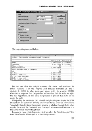 The output is presented below.
We can see that the output contains the mean and variance for
males (variable 1 in the output) and females (variable 2). The t
statistic (71.489) is also presented along with its p-value (0.071).
Convention requires that the p-value be less than 0.05 in order to reject
the null hypothesis. In this case, the p-value is greater than 0.05, so we
retain the null.
Comparing the means of two related samples is quite simple in SPSS.
Students in the computer anxiety study were tested twice on the variable
`anxiety1'. Data for time 2 computer anxiety is labelled `anxiety2'. In other
words, the scores for `anxiety1' and `anxiety2' are correlated because it is
the same person responding twice.
In order to run a related samples t-test we select the Paired-Samples T Test
from the Compare Means option in the Analyze menu.
F I N D I N G A N S W E R S F R O M T H E I N Q U I R Y
205
 