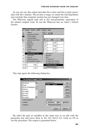 As you can see, this output provides the t-value and the p-value associ-
ated with the t statistic. The p-value is large; we retain the null hypothesis
and conclude that computer anxiety has not changed over time.
The Wilcoxon signed rank test is the non-parametric equivalent of
the related samples t-test. To run the Wilcoxon test we select 2 Related
Samples.
This step opens the following dialog box.
We select the pair of variables in the same way as we did with the
parameter test and move them to the Test Pair(s) List. Click on OK to
run the procedure. The output is presented below.
F I N D I N G A N S W E R S F R O M T H E I N Q U I R Y
207
 
