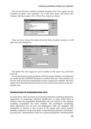 We can use Excel to conduct a related samples t-test. Let's again use the
variables `anxiety1' and `anxiety2'. Go to the Tools menu and select Data
Analysis. We then select t-Test: Paired Two Sample for Means.
Once we have chosen the option from the Data Analysis window, it will
open the next dialog box.
We define the cell ranges for each variable in the usual way and then
click OK.
In our discussion on the goodness of fit chi-square statistic we mentioned
we could use the CHITEST function to conduct that test. This function can
also be used to test the independence of two categorical variables. We have
opted not to illustrate this procedure, for the same reasons given in the one-
sample case.
INTRODUCTION TO RANDOMIZATION TESTS
In recent times, there has been an increasing interest in exploring alternative
approaches to computing statistical significance in cases where there is
evidence that the population distributions are not normal or the random
sampling assumption has been violated. The techniques underlying
these approaches are not new (see Edgington, 1964, for example). The
resurgence in interest is due in part to the speed with which modern
desktop computers can process quite computationally intensive techniques.
In particular, randomization tests have gained popularity. Randomization
F I N D I N G A N S W E R S F R O M T H E I N Q U I R Y
21
1
 