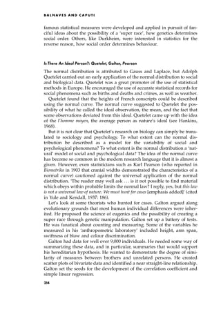 famous statistical measures were developed and applied in pursuit of fan-
ciful ideas about the possibility of a `super race', how genetics determines
social order. Others, like Durkheim, were interested in statistics for the
reverse reason, how social order determines behaviour.
Is There An Ideal Person?: Quetelet, Galton, Pearson
The normal distribution is attributed to Gauss and Laplace, but Adolph
Quetelet carried out an early application of the normal distribution to social
and biological data. Quetelet was a great promoter of the use of statistical
methods in Europe. He encouraged the use of accurate statistical records for
social phenomena such as births and deaths and crimes, as well as weather.
Quetelet found that the heights of French conscripts could be described
using the normal curve. The normal curve suggested to Quetelet the pos-
sibility of what he called the ideal observation, the mean, and the fact that
some observations deviated from this ideal. Quetelet came up with the idea
of the l'homme moyen, the average person as nature's ideal (see Hankins,
1968).
But it is not clear that Quetelet's research on biology can simply be trans-
lated to sociology and psychology. To what extent can the normal dis-
tribution be described as a model for the variability of social and
psychological phenomena? To what extent is the normal distribution a `nat-
ural' model of social and psychological data? The idea of the normal curve
has become so common in the modern research language that it is almost a
given. However, even statisticians such as Karl Pearson (who reported in
Biometrika in 1903 that cranial widths demonstrated the characteristics of a
normal curve) cautioned against the universal application of the normal
distribution. `The reader may well ask . . . is it not possible to find material
which obeys within probable limits the normal law? I reply, yes, but this law
is not a universal law of nature. We must hunt for cases [emphasis added]' (cited
in Yule and Kendall, 1937: 186).
Let's look at some theorists who hunted for cases. Galton argued along
evolutionary grounds that most human individual differences were inher-
ited. He proposed the science of eugenics and the possibility of creating a
super race through genetic manipulation. Galton set up a battery of tests.
He was fanatical about counting and measuring. Some of the variables he
measured in his `anthropometric laboratory' included height, arm span,
swiftness of blow and colour discrimination.
Galton had data for well over 9,000 individuals. He needed some way of
summarizing these data, and in particular, summaries that would support
his hereditarian hypothesis. He wanted to demonstrate the degree of simi-
larity of measures between brothers and unrelated persons. He created
scatter plots of bivariate data and identified a near straight-line relationship.
Galton set the seeds for the development of the correlation coefficient and
simple linear regression.
B A L N AV E S A N D C A P U T I
214
 