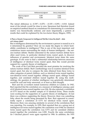 Mathematical judgment Literary interpretation
Selective judgment 0.397 0.335
Spelling 0.295 0.275
The tetrad difference is 0:397  0:275† 0:335  0:295† ˆ 0:010. Indeed
most of the tetrads would be close to zero. Spearman had therefore found
an empirical method (based on correlations) for determining if a correlation
matrix was hierarchically ordered, and more importantly, a pattern of
results that could be explained by his two-factor theory (Rogers, 1995).
Is There a Genetic Component to Intelligence? Did Burt clone the data? ^ data
ain't always data!!
But is intelligence determined by the environment a person is reared in or is
it determined by genetics? How do we study the degree to which herit-
ability contributes to intelligence? This is one of the most important and
contentious issues surrounding the study of human intelligence ± the nat-
ure/nurture debate. Studies interested in the nature/nurture debate have
often used twins, in particular identical twins reared apart, to discover
influences of genetics and environment. Identical twins share the same
genotype. If one were to find a substantial relationship between measures
of intelligence of identical twins reared apart, then this would provide
support for a genetic theory of intelligence.
The work of Sir Cyril Burt provided the most promise for resolving the
nature/nurture debate. Burt's methodology was to examine identical twins
reared apart, but also to compare the data obtained from these twins to
other categories of paired children, such as identical twins reared together,
non-identical twins reared together, siblings reared apart, siblings reared
together, and unrelated children reared together. By using this meth-
odology, the question of whether intelligence was genetically determined
would be well and truly answered, or at least so Burt thought.
Burt and his co-workers tested numerous children in London. In 1943,
Burt reported that the correlation on a measure of intelligence among a pair
of 62 identical twins reared together was 0.86. He also reported a correlation
of 0.771 based on the another sample of 15 identical twins. These results
were exciting for the supporters of a genetic theory of intelligence. At last
there was evidence supporting the theory. However, there was something
fishy about the results being presented by Burt. Burt appeared to consis-
tently report a correlation of 0.771 for identical twins reared apart.
Moreover, there was amazing similarity in several of the correlations Burt
was reporting. For example, in 1955, Burt reported that on a group test of
intelligence for twins reared together, the correlation was 0.944; for identical
twins reared apart the correlation was 0.771 and for unrelated children
reared together the correlation was 0.281. Exactly the same correlations
(to 3 decimal places!) were again reported in 1966. In addition, the 1955
F I N D I N G A N S W E R S F R O M T H E I N Q U I R Y
217
 