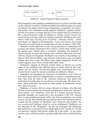 Both integration and regulation contributed towards suicide and both make
up the collective tendency. Durkheim labelled the different types of suicide
according to the degree and overlap of integration or regulation. An unmar-
ried person who committed suicide might be labelled an `egoistic suicide',
because that person no longer had his or her original basis for existence in
life. A divorced person might be labelled an `anomic suicide' because the
social activity, marriage, lacked its original regulation. Durkheim also iden-
tified a third type of social cause of suicide ± `altruistic suicide' ± where
individuals are obliged to kill themselves. `Celts were known who bound
themselves to suffer death in consideration of wine or money' (1970: 222).
Altruistic suicide represents overly strong regulation of individuals; for
example, the Hindu requirement that widows commit ritual suicide upon
the funeral pyre. Where there is excessive regulation, the demands of
society become so great that suicide varies directly rather than inversely
with the degree of integration. Durkheim uses statistics from military sui-
cides to show that the officer corps, because of the honour code, has higher
suicides than lower ranks. The officer corps, highly integrated, should, one
would suppose, have fewer suicides than other ranks.
Durkheim's category of `altruistic suicide' shows us that he was acutely
aware of the problems with different types of claims made by the `indi-
vidual' and by `society'. His theories appear very conservative but in his
private life he would, by modern standards, be defined as liberal.
Integration and regulation are `functions' in Durkheim's work. They are
real social causes that exist independently of a person's individual psycho-
logy. They form the basis of the `collective tendencies' that deliver the
proportion of suicides that we can observe in suicide rates. But these `func-
tions' affect more than one social act, like suicide. In Durkheim's theory
they affect all society.
Durkheim, of course, did not escape criticism or critique. Like Sherlock
Holmes, he was captured by the biases and prejudices of his day. `Women's
sexual needs,' says Durkheim, `have less of a mental character because,
generally speaking, her mental life is less developed' (1970: 272). Women
have `no great intellectual needs' (1970: 166). Such assumptions, one would
assume, would affect Durkheim's perceptions about the constructs that he
created. But the problem of `definition' and `constructs' goes further. The
very records that Durkheim relied on can be problematic. Durkheim was
not interested in the `idiographic'. He did not investigate the definitions
that individuals or groups involved might apply to the `suicide act'. He did
not interview relatives and friends caught up in the death ± or the police
and the courts. All these people or groups might affect what ended up being
B A L N AV E S A N D C A P U T I
Degree of regulation Suicide
FIGURE 6.14 Durkheim's hypothesis of degree of regulation
222
 