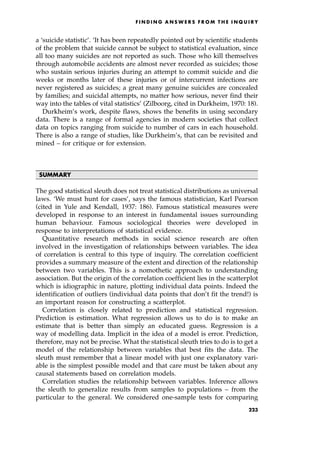 a `suicide statistic'. `It has been repeatedly pointed out by scientific students
of the problem that suicide cannot be subject to statistical evaluation, since
all too many suicides are not reported as such. Those who kill themselves
through automobile accidents are almost never recorded as suicides; those
who sustain serious injuries during an attempt to commit suicide and die
weeks or months later of these injuries or of intercurrent infections are
never registered as suicides; a great many genuine suicides are concealed
by families; and suicidal attempts, no matter how serious, never find their
way into the tables of vital statistics' (Zilboorg, cited in Durkheim, 1970: 18).
Durkheim's work, despite flaws, shows the benefits in using secondary
data. There is a range of formal agencies in modern societies that collect
data on topics ranging from suicide to number of cars in each household.
There is also a range of studies, like Durkheim's, that can be revisited and
mined ± for critique or for extension.
SUMMARY
The good statistical sleuth does not treat statistical distributions as universal
laws. `We must hunt for cases', says the famous statistician, Karl Pearson
(cited in Yule and Kendall, 1937: 186). Famous statistical measures were
developed in response to an interest in fundamental issues surrounding
human behaviour. Famous sociological theories were developed in
response to interpretations of statistical evidence.
Quantitative research methods in social science research are often
involved in the investigation of relationships between variables. The idea
of correlation is central to this type of inquiry. The correlation coefficient
provides a summary measure of the extent and direction of the relationship
between two variables. This is a nomothetic approach to understanding
association. But the origin of the correlation coefficient lies in the scatterplot
which is idiographic in nature, plotting individual data points. Indeed the
identification of outliers (individual data points that don't fit the trend!) is
an important reason for constructing a scatterplot.
Correlation is closely related to prediction and statistical regression.
Prediction is estimation. What regression allows us to do is to make an
estimate that is better than simply an educated guess. Regression is a
way of modelling data. Implicit in the idea of a model is error. Prediction,
therefore, may not be precise. What the statistical sleuth tries to do is to get a
model of the relationship between variables that best fits the data. The
sleuth must remember that a linear model with just one explanatory vari-
able is the simplest possible model and that care must be taken about any
causal statements based on correlation models.
Correlation studies the relationship between variables. Inference allows
the sleuth to generalize results from samples to populations ± from the
particular to the general. We considered one-sample tests for comparing
F I N D I N G A N S W E R S F R O M T H E I N Q U I R Y
223
 