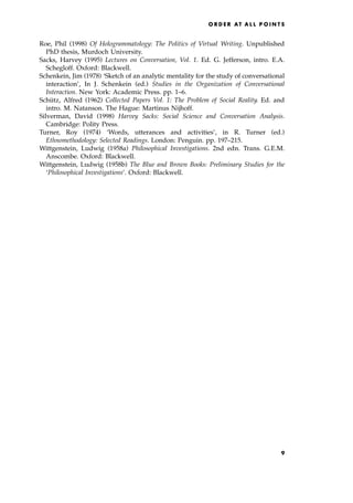 Roe, Phil (1998) Of Hologrammatology: The Politics of Virtual Writing. Unpublished
PhD thesis, Murdoch University.
Sacks, Harvey (1995) Lectures on Conversation, Vol. 1. Ed. G. Jefferson, intro. E.A.
Schegloff. Oxford: Blackwell.
Schenkein, Jim (1978) `Sketch of an analytic mentality for the study of conversational
interaction', In J. Schenkein (ed.) Studies in the Organization of Conversational
Interaction. New York: Academic Press. pp. 1±6.
Schu
Ètz, Alfred (1962) Collected Papers Vol. 1: The Problem of Social Reality. Ed. and
intro. M. Natanson. The Hague: Martinus Nijhoff.
Silverman, David (1998) Harvey Sacks: Social Science and Conversation Analysis.
Cambridge: Polity Press.
Turner, Roy (1974) `Words, utterances and activities', in R. Turner (ed.)
Ethnomethodology: Selected Readings. London: Penguin. pp. 197±215.
Wittgenstein, Ludwig (1958a) Philosophical Investigations. 2nd edn. Trans. G.E.M.
Anscombe. Oxford: Blackwell.
Wittgenstein, Ludwig (1958b) The Blue and Brown Books: Preliminary Studies for the
`Philosophical Investigations'. Oxford: Blackwell.
O R D E R AT A L L P O I N T S
9
 