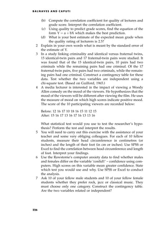 (b) Compute the correlation coefficient for quality of lectures and
grade score. Interpret the correlation coefficient.
(c) Using quality to predict grade scores, find the equation of the
form Y ˆ a ‡ bX which makes the best prediction.
(d) What is your best estimate of the expected mean grade when
the quality rating of lecturers is 2.5?
2 Explain in your own words what is meant by the standard error of
the estimate of Y.
3 In a study linking criminality and identical versus fraternal twins,
15 identical-twin pairs and 17 fraternal-twin pairs were studied. It
was found that of the 15 identical-twin pairs, 10 pairs had two
criminals while the remaining pairs had one criminal. Of the 17
fraternal-twin pairs, five pairs had two criminals, while the remain-
ing pairs had one criminal. Construct a contingency table for these
data. Test whether the two variables are independent using a
chi-square test. (Based on Guilford, 1965.)
4 A media lecturer is interested in the impact of viewing a Woody
Allen comedy on the mood of the viewers. He hypothesizes that the
mood of the viewers will be different after viewing the film. He uses
the measure of mood on which high scores indicate positive mood.
The score of the 10 participating viewers are recorded below:
Before: 12 16 17 10 18 16 15 11 12 15
After: 15 16 17 13 16 17 16 13 13 16
What statistical test would you use to test the researcher's hypo-
thesis? Perform the test and interpret the results.
5 You will need to carry out this exercise with the assistance of your
teacher and some very obliging colleagues. For each of 10 fellow
students, measure their head circumference in centimetres (or
inches) and the length of their foot (in cm or inches). Use SPSS or
Excel to find the correlation between head circumference and length
of foot. Interpret your findings.
6 Use the Rawstorne's computer anxiety data to find whether males
and females differ on the variable `confid1' ± confidence using com-
puters. High scores on this variable mean greater confidence. State
which test you would use and why. Use SPSS or Excel to conduct
the analysis.
7 Ask 10 of your fellow male students and 10 of your fellow female
students whether they prefer rock, jazz or classical music. They
must choose only one category. Construct the contingency table.
Are the two variables related or independent?
B A L N AV E S A N D C A P U T I
226
 