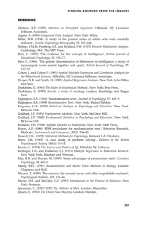 REFERENCES
Abelson, R.P. (1995) Statistics as Principled Argument. Hillsdale, NJ: Lawrence
Erlbaum Associates.
Agrest, A (1990) Categorical Data Analysis. New York: Wiley.
Baller, W.R. (1936) `A study of the present states of adults who were mentally
deficient', Genetic Psychology Monography 18: 165±244.
Bishop, Y.M.M, Fienberg, S.E. and Holland, P.W. (1975) Discrete Multivarite Analysis.
Cambridge, MA: The MIT Press.
Burt, C. (1955) `The evidence for the concept of intelligence', British Journal of
Educational Psychology, 25: 158±77.
Burt, C. (1966). `The genetic determination of differences in intelligence: a study of
monozygotic twins reared together and apart', British Journal of Psychology, 57:
137±53.
Cohen, J. and Cohen P. (1983) Applied Multiple Regression and Correlation Analysis for
the Behavioural Sciences. Hillsdale, NJ: Lawrence Erlbaum Associates.
Draper, N.R. and Smith, H. (1981) Applied Regression Analysis. New York: John Wiley
and Sons.
Durkheim, E. (1964) The Rules of Sociological Methods. New York: Free Press.
Durkheim, E. (1970) Suicide: a study in sociology. London: Routledge and Kegan
Paul.
Edgington, E.S. (1964) `Randomization tests', Journal of Psychology, 57: 445±9.
Edgington, E.S. (1995) Randomization Tests. New York: Marcel Dekker.
Ferguson, G.A. (1959) Statistical Analysis in Psychology and Education. New York:
McGraw-Hill.
Guilford, J.P. (1954) Psychometric Methods. New York: McGraw-Hill.
Guilford, J.P. (1965) Fundamental Statistics in Psychology and Education. New York:
McGraw-Hill.
Hankins, F.H. (1968) Adolphe Quetelet as Statistician. New York: AMS Press.
Hayes, A.F. (1988) `SPSS procedures for randomization tests', Behavior Research,
Methods', Instruments and Computers, 30(3): 536±43.
Howell, D.C. (1992) Statistical Methods for Psychology. Belmont CA: Duxbury.
Innes, J.M. (1965) `A case study of problem solving', Bulletin of the British
Psychological Society, 18(61): 11±15.
Kamin, L. (1974) The Science and Politics of IQ. Hillsdale NJ: Erlbaum.
Kerlinger, F.N. and Pedhazur, E.J. (1973) Multiple Regression in Behavioral Research.
New York: Holt, Rinehart and Winston.
May, R.B. and Hunter, M. (1993) `Some advantages of permutation tests', Canadian
Psychology, 34: 401±7.
Manly, B.F.J. (1991) Randomization and Monte Carlo Methods in Biology. London:
Chapman and Hall.
Micceri, T. (1989) `The unicorn, the normal curve, and other improbable creatures',
Psychological Bulletin, 105: 156±66.
Moore, D.S. and McCabe, G.P. (1993) Introduction to the Practice of Statistics. New
York: Freeman.
Spearman, C. (1927/1932) The Abilities of Man. London: Macmillan.
Queen, E. (1983) The Dutch Shoe Mystery. London: Hamlyn.
F I N D I N G A N S W E R S F R O M T H E I N Q U I R Y
227
 