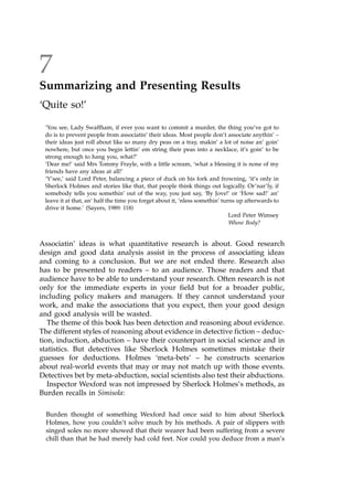 7
Summarizing and Presenting Results
`Quite so!'
`You see, Lady Swaffham, if ever you want to commit a murder, the thing you've got to
do is to prevent people from associatin' their ideas. Most people don't associate anythin' ±
their ideas just roll about like so many dry peas on a tray, makin' a lot of noise an' goin'
nowhere, but once you begin lettin' em string their peas into a necklace, it's goin' to be
strong enough to hang you, what?'
`Dear me!' said Mrs Tommy Frayle, with a little scream, `what a blessing it is none of my
friends have any ideas at all!'
`Y'see,' said Lord Peter, balancing a piece of duck on his fork and frowning, `it's only in
Sherlock Holmes and stories like that, that people think things out logically. Or'nar'ly, if
somebody tells you somethin' out of the way, you just say, `By Jove!' or `How sad!' an'
leave it at that, an' half the time you forget about it, `nless somethin' turns up afterwards to
drive it home.' (Sayers, 1989: 118)
Lord Peter Wimsey
Whose Body?
Associatin' ideas is what quantitative research is about. Good research
design and good data analysis assist in the process of associating ideas
and coming to a conclusion. But we are not ended there. Research also
has to be presented to readers ± to an audience. Those readers and that
audience have to be able to understand your research. Often research is not
only for the immediate experts in your field but for a broader public,
including policy makers and managers. If they cannot understand your
work, and make the associations that you expect, then your good design
and good analysis will be wasted.
The theme of this book has been detection and reasoning about evidence.
The different styles of reasoning about evidence in detective fiction ± deduc-
tion, induction, abduction ± have their counterpart in social science and in
statistics. But detectives like Sherlock Holmes sometimes mistake their
guesses for deductions. Holmes `meta-bets' ± he constructs scenarios
about real-world events that may or may not match up with those events.
Detectives bet by meta-abduction, social scientists also test their abductions.
Inspector Wexford was not impressed by Sherlock Holmes's methods, as
Burden recalls in Simisola:
Burden thought of something Wexford had once said to him about Sherlock
Holmes, how you couldn't solve much by his methods. A pair of slippers with
singed soles no more showed that their wearer had been suffering from a severe
chill than that he had merely had cold feet. Nor could you deduce from a man's
 
