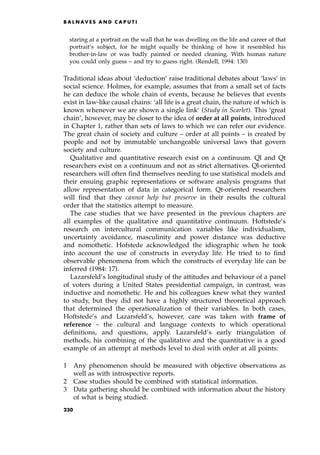 staring at a portrait on the wall that he was dwelling on the life and career of that
portrait's subject, for he might equally be thinking of how it resembled his
brother-in-law or was badly painted or needed cleaning. With human nature
you could only guess ± and try to guess right. (Rendell, 1994: 130)
Traditional ideas about `deduction' raise traditional debates about `laws' in
social science. Holmes, for example, assumes that from a small set of facts
he can deduce the whole chain of events, because he believes that events
exist in law-like causal chains: `all life is a great chain, the nature of which is
known whenever we are shown a single link' (Study in Scarlet). This `great
chain', however, may be closer to the idea of order at all points, introduced
in Chapter 1, rather than sets of laws to which we can refer our evidence.
The great chain of society and culture ± order at all points ± is created by
people and not by immutable unchangeable universal laws that govern
society and culture.
Qualitative and quantitative research exist on a continuum. Ql and Qt
researchers exist on a continuum and not as strict alternatives. Ql-oriented
researchers will often find themselves needing to use statistical models and
their ensuing graphic representations or software analysis programs that
allow representation of data in categorical form. Qt-oriented researchers
will find that they cannot help but preserve in their results the cultural
order that the statistics attempt to measure.
The case studies that we have presented in the previous chapters are
all examples of the qualitative and quantitative continuum. Hoftstede's
research on intercultural communication variables like individualism,
uncertainty avoidance, masculinity and power distance was deductive
and nomothetic. Hofstede acknowledged the idiographic when he took
into account the use of constructs in everyday life. He tried to to find
observable phenomena from which the constructs of everyday life can be
inferred (1984: 17).
Lazarsfeld's longitudinal study of the attitudes and behaviour of a panel
of voters during a United States presidential campaign, in contrast, was
inductive and nomothetic. He and his colleagues knew what they wanted
to study, but they did not have a highly structured theoretical approach
that determined the operationalization of their variables. In both cases,
Hoftstede's and Lazarsfeld's, however, care was taken with frame of
reference ± the cultural and language contexts to which operational
definitions, and questions, apply. Lazarsfeld's early triangulation of
methods, his combining of the qualitative and the quantitative is a good
example of an attempt at methods level to deal with order at all points:
1 Any phenomenon should be measured with objective observations as
well as with introspective reports.
2 Case studies should be combined with statistical information.
3 Data gathering should be combined with information about the history
of what is being studied.
B A L N AV E S A N D C A P U T I
230
 