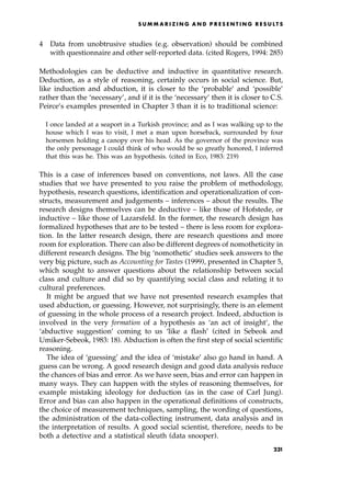4 Data from unobtrusive studies (e.g. observation) should be combined
with questionnaire and other self-reported data. (cited Rogers, 1994: 285)
Methodologies can be deductive and inductive in quantitative research.
Deduction, as a style of reasoning, certainly occurs in social science. But,
like induction and abduction, it is closer to the `probable' and `possible'
rather than the `necessary', and if it is the `necessary' then it is closer to C.S.
Peirce's examples presented in Chapter 3 than it is to traditional science:
I once landed at a seaport in a Turkish province; and as I was walking up to the
house which I was to visit, I met a man upon horseback, surrounded by four
horsemen holding a canopy over his head. As the governor of the province was
the only personage I could think of who would be so greatly honored, I inferred
that this was he. This was an hypothesis. (cited in Eco, 1983: 219)
This is a case of inferences based on conventions, not laws. All the case
studies that we have presented to you raise the problem of methodology,
hypothesis, research questions, identification and operationalization of con-
structs, measurement and judgements ± inferences ± about the results. The
research designs themselves can be deductive ± like those of Hofstede, or
inductive ± like those of Lazarsfeld. In the former, the research design has
formalized hypotheses that are to be tested ± there is less room for explora-
tion. In the latter research design, there are research questions and more
room for exploration. There can also be different degrees of nomotheticity in
different research designs. The big `nomothetic' studies seek answers to the
very big picture, such as Accounting for Tastes (1999), presented in Chapter 5,
which sought to answer questions about the relationship between social
class and culture and did so by quantifying social class and relating it to
cultural preferences.
It might be argued that we have not presented research examples that
used abduction, or guessing. However, not surprisingly, there is an element
of guessing in the whole process of a research project. Indeed, abduction is
involved in the very formation of a hypothesis as `an act of insight', the
`abductive suggestion' coming to us `like a flash' (cited in Sebeok and
Umiker-Sebeok, 1983: 18). Abduction is often the first step of social scientific
reasoning.
The idea of `guessing' and the idea of `mistake' also go hand in hand. A
guess can be wrong. A good research design and good data analysis reduce
the chances of bias and error. As we have seen, bias and error can happen in
many ways. They can happen with the styles of reasoning themselves, for
example mistaking ideology for deduction (as in the case of Carl Jung).
Error and bias can also happen in the operational definitions of constructs,
the choice of measurement techniques, sampling, the wording of questions,
the administration of the data-collecting instrument, data analysis and in
the interpretation of results. A good social scientist, therefore, needs to be
both a detective and a statistical sleuth (data snooper).
SUM M A R I Z I N G A N D P R E S E N T I N G R E S U LT S
231
 