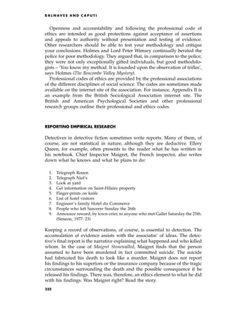 Openness and accountability and following the professional code of
ethics are intended as good protections against acceptance of assertions
and appeals to authority without presentation and testing of evidence.
Other researchers should be able to test your methodology and critique
your conclusions. Holmes and Lord Peter Wimsey continually berated the
police for poor methodology. They argued that, in comparison to the police,
they were not only exceptionally gifted individuals, but good methodolo-
gists ± `You know my method. It is founded upon the observation of trifles',
says Holmes (The Boscombe Valley Mystery).
Professional codes of ethics are provided by the professional associations
of the different disciplines of social science. The codes are sometimes made
available on the internet site of the association. For instance, Appendix II is
an example from the British Sociological Association internet site. The
British and American Psychological Societies and other professional
research groups outline their professional and ethics codes.
REPORTING EMPIRICAL RESEARCH
Detectives in detective fiction sometimes write reports. Many of them, of
course, are not statistical in nature, although they are deductive. Ellery
Queen, for example, often presents to the reader what he has written in
his notebook. Chief Inspector Maigret, the French inspector, also writes
down what he knows and what he plans to do:
1. Telegraph Rouen
2. Telegraph Niel's
3. Look at yard
4. Get information on Saint-Hilaire property
5. Finger-prints on knife
6. List of hotel visitors
7. Engineer's family Hotel du Commerce
8. People who left Sancerre Sunday the 26th
9. Announce reward, by town-crier, to anyone who met Gallet Saturday the 25th.
(Simeon, 1977: 23)
Keeping a record of observations, of course, is essential to detection. The
accumulation of evidence assists with the associatin' of ideas. The detec-
tive's final report is the narrative explaining what happened and who killed
whom. In the case of Maigret Stonewalled, Maigret finds that the person
assumed to have been murdered in fact committed suicide. The suicide
had fabricated his death to look like a murder. Maigret does not report
his findings to his superiors or the insurance company because of the tragic
circumstances surrounding the death and the possible consequence if he
released his findings. There was, therefore, an ethics element to what he did
with his findings. Was Maigret right? Read the story.
B A L N AV E S A N D C A P U T I
232
 