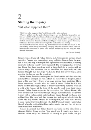 2
Starting the Inquiry
`But what happened then?'
`I'll tell you what happened then,' said Fiennes with a grim emphasis.
`When we got back into that garden the first thing we saw was Traill, the lawyer; I can see
him now with his black hat and black whiskers relieved against the perspective of the blue
flowers stretching down to the summer-house, with the sunset and the strange outline of
the Rock of Fortune in the distance. His face and figure were in shadow against the sunset;
but I swear the white teeth were showing in his head and he was smiling.
`The moment Nox saw that man the dog dashed forward and stood in the middle of the
path barking at him madly, murderously, volleying out curses that were almost verbal in
their dreadful distinctness of hatred. And the man doubled up and fled along the path
between the flowers.'
The Oracle of the Dog
Fiennes was a friend of Father Brown, G.K. Chesterton's famous priest-
detective. Fiennes was recounting a story to Father Brown about the reac-
tion of Nox, the dog, to a lawyer who represented Colonel Druce, a wealthy
man who had only recently been murdered. The newspapers had reported
that Druce had been murdered with a sharp knife in a garden with no
outside entry. The witnesses saw no murderer and there was no knife.
Fiennes thought that the dog's reaction to Traill the lawyer was a clear
sign that the lawyer was the murderer.
Father Brown, however, interrogates his friend further and discovers that
Colonel Druce changed his will and left his money to his daughter, rather
than to his son Harry Druce, who owed money from gambling. Harry
Druce committed suicide after his father's death. Father Brown also
found out that the dog had tried to retrieve something from the ocean on
a walk with Fiennes at the time of the murder and came back empty
handed. Father Brown comes to the conclusion that Colonel Druce, who
wore a white coat, was visible through a hedge that surrounded the garden.
A man with a walking-stick-knife had seen Druce through the hedge and
stabbed him. The man had then thrown the walking-stick-knife into the
ocean. The dog tried to retrieve the walking stick, but to no avail because
it sank. Harry Druce was the man who killed Colonel Druce. Harry killed
himself when he realized that his murder was in vain and that his severe
debts would not be resolved.
Fiennes is amazed that Father Brown can work out the crime from a
distance. Father Brown replies, `You asked how I could guess things a
hundred miles away but honestly it's mostly to your credit, for you
 