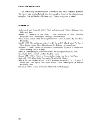 This text is only an introduction to methods and basic statistics. Some of
the theory and methods look and are complex. Some of the statistics are
complex. But, as Sherlock Holmes says, `Come, the game is afoot!'
REFERENCES
Anderson, J. and Poole, M. (1994) Thesis and Assignment Writing. Brisbane: John
Wiley and Sons.
Bennett, T., Emmison, M. and Frow, J. (1999) Accounting for Tastes: Australian
Everyday Culture. Cambridge: Cambridge University Press.
Doyle, Arthur Conan (1952) The Complete Sherlock Holmes. Garden City, New York:
Doubleday.
Eco, U. (1983) `Horns, hooves, insteps', in U. Eco and T. Sebeok (eds), The Sign of
Three: Dupin, Holmes, Pierce. Bloomington, IN: Indiana University Press.
Hofstede, G. (1984) Culture's Consequences: International differences in work-related
values. Beverley Hills, CA: Sage.
Peters, P. (1985) Strategies for Student Writers. Brisbane: John Wiley and Sons.
Rendell, R. (1994) Simisola. London: Random House.
Rogers, E.M. (1994) A History of Communication Study. New York: Free Press.
Sayers, D. (1989) Whose Body? Sevenoaks: New English Library.
Sebeok, T.A. and Umiker-Sebeok, J. (1983) `You know my method', in U. Eco and T.
Sebeok (eds), The Sign of Three: Dupin, Holmes, Pierce. Bloomington, IN: Indiana
University Press.
Simeon, G. (1977) Maigret Stonewalled. Harmondsworth: Penguin.
B A L N AV E S A N D C A P U T I
236
 