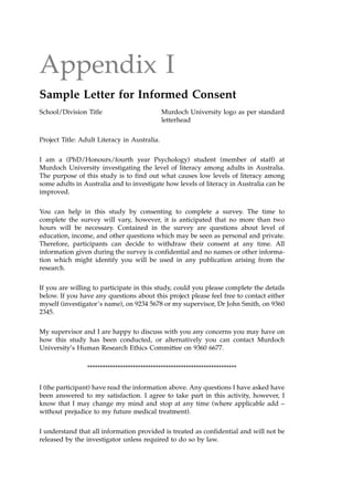 Appendix I
Sample Letter for Informed Consent
School/Division Title Murdoch University logo as per standard
letterhead
Project Title: Adult Literacy in Australia.
I am a (PhD/Honours/fourth year Psychology) student (member of staff) at
Murdoch University investigating the level of literacy among adults in Australia.
The purpose of this study is to find out what causes low levels of literacy among
some adults in Australia and to investigate how levels of literacy in Australia can be
improved.
You can help in this study by consenting to complete a survey. The time to
complete the survey will vary, however, it is anticipated that no more than two
hours will be necessary. Contained in the survey are questions about level of
education, income, and other questions which may be seen as personal and private.
Therefore, participants can decide to withdraw their consent at any time. All
information given during the survey is confidential and no names or other informa-
tion which might identify you will be used in any publication arising from the
research.
If you are willing to participate in this study, could you please complete the details
below. If you have any questions about this project please feel free to contact either
myself (investigator's name), on 9234 5678 or my supervisor, Dr John Smith, on 9360
2345.
My supervisor and I are happy to discuss with you any concerns you may have on
how this study has been conducted, or alternatively you can contact Murdoch
University's Human Research Ethics Committee on 9360 6677.
***********************************************************
I (the participant) have read the information above. Any questions I have asked have
been answered to my satisfaction. I agree to take part in this activity, however, I
know that I may change my mind and stop at any time (where applicable add ±
without prejudice to my future medical treatment).
I understand that all information provided is treated as confidential and will not be
released by the investigator unless required to do so by law.
 