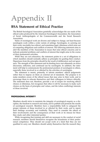 Appendix II
BSA Statement of Ethical Practice
The British Sociological Association gratefully acknowledges the use made of the
ethical codes produced by the American Sociological Association, the Association
of Social Anthropologists of the Commonwealth and the Social Research
Association.
Styles of sociological work are diverse and subject to change, not least because
sociologists work within a wide variety of settings. Sociologists, in carrying out
their work, inevitably face ethical, and sometimes legal, dilemmas which arise out
of competing obligations and conflicts of interest. The following statement aims to
alert the members of the Association to issues that raise ethical concerns and to
indicate potential problems and conflicts of interest that might arise in the course
of their professional activities.
While they are not exhaustive, the statement points to a set of obligations to
which members should normally adhere as principles for guiding their conduct.
Departures from the principles should be the result of deliberation and not ignor-
ance. The strength of this statement and its binding force rest ultimately on active
discussion, reflection, and continued use by sociologists. In addition, the state-
ment will help to communicate the professional position of sociologists to others,
especially those involved in or affected by the activities of sociologists.
The statement is meant, primarily, to inform members' ethical judgements
rather than to impose on them an external set of standards. The purpose is to
make members aware of the ethical issues that may arise in their work, and to
encourage them to educate themselves and their colleagues to behave ethically.
The statement does not, therefore, provide a set of recipes for resolving ethical
choices or dilemmas, but recognises that often it will be necessary to make such
choices on the basis of principles and values, and the (often conflicting) interests
of those involved.
PROFESSIONAL INTEGRITY
Members should strive to maintain the integrity of sociological enquiry as a dis-
cipline, the freedom to research and study, and to publish and promote the results
of sociological research. Members have a responsibility both to safeguard the
proper interests of those involved in or affected by their work, and to report
their findings accurately and truthfully. They need to consider the effects of
their involvements and the consequences of their work or its misuse for those
they study and other interested parties.
While recognising that training and skill are necessary to the conduct of social
research, members should themselves recognise the boundaries of their profes-
sional competence. They should not accept work of a kind that they are not
qualified to carry out. Members should satisfy themselves that the research they
 