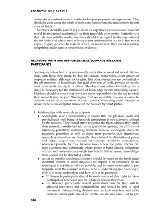 undertake is worthwhile and that the techniques proposed are appropriate. They
should be clear about the limits of their detachment from and involvement in their
areas of study.
Members should be careful not to claim an expertise in areas outside those that
would be recognised academically as their true fields of expertise. Particularly in
their relations with the media, members should have regard for the reputation of
the discipline and refrain from offering expert commentaries in a form that would
appear to give credence to material which, as researchers, they would regard as
comprising inadequate or tendentious evidence.
RELATIONS WITH AND RESPONSIBILITIES TOWARDS RESEARCH
PARTICIPANTS
Sociologists, when they carry out research, enter into personal and moral relation-
ships with those they study, be they individuals, households, social groups or
corporate entities. Although sociologists, like other researchers are committed to
the advancement of knowledge, that goal does not, of itself, provide an entitle-
ment to override the rights of others. Members must satisfy themselves that a
study is necessary for the furtherance of knowledge before embarking upon it.
Members should be aware that they have some responsibility for the use to which
their research may be put. Discharging that responsibility may on occasion be
difficult, especially in situations of social conflict, competing social interests or
where there is unanticipated misuse of the research by third parties.
1. Relationships with research participants
. Sociologists have a responsibility to ensure that the physical, social and
psychological well-being of research participants is not adversely affected
by the research. They should strive to protect the rights of those they study,
their interests, sensitivities and privacy, while recognising the difficulty of
balancing potentially conflicting interests. Because sociologists study the
relatively powerless as well as those more powerful than themselves,
research relationships are frequently characterised by disparities of power
and status. Despite this, research relationships should be characterised,
whenever possible, by trust. In some cases, where the public interest dic-
tates otherwise and particularly where power is being abused, obligations
of trust and protection may weigh less heavily. Nevertheless, these obliga-
tions should not be discarded lightly.
. As far as possible sociological research should be based on the freely given
informed consent of those studied. This implies a responsibility on the
sociologist to explain as fully as possible, and in terms meaningful to par-
ticipants, what the research is about, who is undertaking and financing it,
why it is being undertaken, and how it is to be promoted.
. (i) Research participants should be made aware of their right to refuse
participation whenever and for whatever reason they wish.
. (ii) Research participants should understand how far they will be
afforded anonymity and confidentiality and should be able to reject
the use of data-gathering devices such as tape recorders and video
cameras. Sociologists should be careful, on the one hand, not to give
B A L N AV E S A N D C A P U T I
240
 