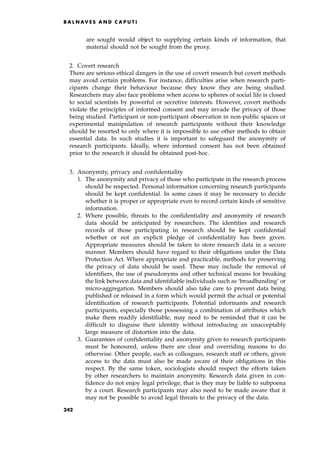 are sought would object to supplying certain kinds of information, that
material should not be sought from the proxy.
2. Covert research
There are serious ethical dangers in the use of covert research but covert methods
may avoid certain problems. For instance, difficulties arise when research parti-
cipants change their behaviour because they know they are being studied.
Researchers may also face problems when access to spheres of social life is closed
to social scientists by powerful or secretive interests. However, covert methods
violate the principles of informed consent and may invade the privacy of those
being studied. Participant or non-participant observation in non-public spaces or
experimental manipulation of research participants without their knowledge
should be resorted to only where it is impossible to use other methods to obtain
essential data. In such studies it is important to safeguard the anonymity of
research participants. Ideally, where informed consent has not been obtained
prior to the research it should be obtained post-hoc.
3. Anonymity, privacy and confidentiality
1. The anonymity and privacy of those who participate in the research process
should be respected. Personal information concerning research participants
should be kept confidential. In some cases it may be necessary to decide
whether it is proper or appropriate even to record certain kinds of sensitive
information.
2. Where possible, threats to the confidentiality and anonymity of research
data should be anticipated by researchers. The identities and research
records of those participating in research should be kept confidential
whether or not an explicit pledge of confidentiality has been given.
Appropriate measures should be taken to store research data in a secure
manner. Members should have regard to their obligations under the Data
Protection Act. Where appropriate and practicable, methods for preserving
the privacy of data should be used. These may include the removal of
identifiers, the use of pseudonyms and other technical means for breaking
the link between data and identifiable individuals such as `broadbanding' or
micro-aggregation. Members should also take care to prevent data being
published or released in a form which would permit the actual or potential
identification of research participants. Potential informants and research
participants, especially those possessing a combination of attributes which
make them readily identifiable, may need to be reminded that it can be
difficult to disguise their identity without introducing an unacceptably
large measure of distortion into the data.
3. Guarantees of confidentiality and anonymity given to research participants
must be honoured, unless there are clear and overriding reasons to do
otherwise. Other people, such as colleagues, research staff or others, given
access to the data must also be made aware of their obligations in this
respect. By the same token, sociologists should respect the efforts taken
by other researchers to maintain anonymity. Research data given in con-
fidence do not enjoy legal privilege, that is they may be liable to subpoena
by a court. Research participants may also need to be made aware that it
may not be possible to avoid legal threats to the privacy of the data.
B A L N AV E S A N D C A P U T I
242
 