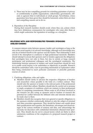 4. There may be less compelling grounds for extending guarantees of privacy
or confidentiality to public organisations, collectivities, governments, offi-
cials or agencies than to individuals or small groups. Nevertheless, where
guarantees have been given they should be honoured, unless there are clear
and compelling reasons not to do so.
4. Reputation of the Discipline
During their research members should avoid, where they can, actions which
may have deleterious consequences for sociologists who come after them or
which might undermine the reputation of sociology as a discipline.
RELATIONS WITH AND RESPONSIBILITIES TOWARDS SPONSORS
AND/OR FUNDERS
A common interest exists between sponsor, funder and sociologist as long as the
aim of the social inquiry is to advance knowledge, although such knowledge may
only be of limited benefit to the sponsor and the funder. That relationship is best
served if the atmosphere is conducive to high professional standards. Members
should attempt to ensure that sponsors and/or funders appreciate the obligations
that sociologists have not only to them, but also to society at large, research
participants and professional colleagues and the sociological community. The
relationship between sponsors or funders and social researchers should be such
as to enable social inquiry to be undertaken as objectively as possible. Research
should be undertaken with a view to providing information or explanation rather
than being constrained to reach particular conclusions or prescribe particular
courses of action.
1. Clarifying obligations, roles and rights
. Members should clarify in advance the respective obligations of funders
and researchers where possible in the form of a written contract. They
should refer the sponsor or funder to the relevant parts of the professional
code to which they adhere. Members should also be careful not to promise
or imply acceptance of conditions which are contrary to their professional
ethics or competing commitments. Where some or all of those involved in
the research are also acting as sponsors and/or funders of research the
potential for conflict between the different roles and interests should also
be made clear to them.
. Members should also recognise their own general or specific obligations to
the sponsors whether contractually defined or only the subject of informal
and often unwritten agreements. They should be honest and candid about
their qualifications and expertise, the limitations, advantages and disadvan-
tages of the various methods of analysis and data, and acknowledge the
necessity for discretion with confidential information obtained from spon-
sors. They should also try not to conceal factors which are likely to affect
satisfactory conditions or the completion of a proposed research project or
contract.
B S A S TAT E ME N T O F E T HI C A L P R AC T I C E
243
 