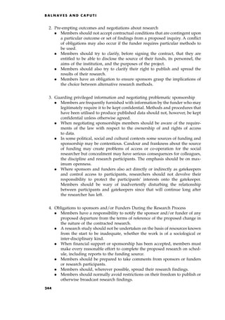 2. Pre-empting outcomes and negotiations about research
. Members should not accept contractual conditions that are contingent upon
a particular outcome or set of findings from a proposed inquiry. A conflict
of obligations may also occur if the funder requires particular methods to
be used.
. Members should try to clarify, before signing the contract, that they are
entitled to be able to disclose the source of their funds, its personnel, the
aims of the institution, and the purposes of the project.
. Members should also try to clarify their right to publish and spread the
results of their research.
. Members have an obligation to ensure sponsors grasp the implications of
the choice between alternative research methods.
3. Guarding privileged information and negotiating problematic sponsorship
. Members are frequently furnished with information by the funder who may
legitimately require it to be kept confidential. Methods and procedures that
have been utilised to produce published data should not, however, be kept
confidential unless otherwise agreed.
. When negotiating sponsorships members should be aware of the require-
ments of the law with respect to the ownership of and rights of access
to data.
. In some political, social and cultural contexts some sources of funding and
sponsorship may be contentious. Candour and frankness about the source
of funding may create problems of access or co-operation for the social
researcher but concealment may have serious consequences for colleagues,
the discipline and research participants. The emphasis should be on max-
imum openness.
. Where sponsors and funders also act directly or indirectly as gatekeepers
and control access to participants, researchers should not devolve their
responsibility to protect the participants' interests onto the gatekeeper.
Members should be wary of inadvertently disturbing the relationship
between participants and gatekeepers since that will continue long after
the researcher has left.
4. Obligations to sponsors and/or Funders During the Research Process
. Members have a responsibility to notify the sponsor and/or funder of any
proposed departure from the terms of reference of the proposed change in
the nature of the contracted research.
. A research study should not be undertaken on the basis of resources known
from the start to be inadequate, whether the work is of a sociological or
inter-disciplinary kind.
. When financial support or sponsorship has been accepted, members must
make every reasonable effort to complete the proposed research on sched-
ule, including reports to the funding source.
. Members should be prepared to take comments from sponsors or funders
or research participants.
. Members should, wherever possible, spread their research findings.
. Members should normally avoid restrictions on their freedom to publish or
otherwise broadcast research findings.
B A L N AV E S A N D C A P U T I
244
 