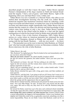 described people so well that I know the types.' Father Brown rejected
Fiennes's interpretation of the dog's reaction to Traill and instead broad-
ened the inquiry. `I had a sort of guess,' said Father Brown, `right at the
beginning when you said that Druce wore a white coat.'
Father Brown was not a Columbo or a Hercule Poirot, who often as not
started their investigations knowing who the crook was. Father Brown
started his inquiries into mysterious unsolved crimes by collecting a wide
range of accounts and observations, no matter how zany or far fetched those
accounts and observations might superficially look. Father Brown did not
assume that the context of a crime was obvious and that knowledge of that
context came from looking at only a few clues. Father Brown carefully
weighs up what he has found (what he thinks is a clue) and the logical
consequences of what he has found (what he thinks must rationally follow).
In The Strange Crime of John Boulnois (Chesterton, 1987), Father Brown
arrives at a scene where an American journalist has witnessed the death
of Sir Claude Champion, dressed as Romeo and stabbed with a sword,
saying with his last breath `Boulnois . . . with my own sword . . . he threw
it . . .'. The journalist was on his way to interview John Boulnois, an `Oxford
man' who had recently published a review on Darwinian evolution. Father
Brown interviews the wife of John Boulnois.
`Father Brown' she said.
`Mrs. Boulnois?' he replied gravely. Then he looked at her and immediately said: `I
see you know about Sir Claude.'
`How do you know I know?' she asked steadily. [emphasis added]
He did not answer the question, but asked another: `Have you seen your hus-
band?'
`My husband is at home,' she said. `He has nothing to do with this.'
Again he did not answer; and the woman drew nearer to him, with a curiously
intense expression on her face.
`Shall I tell you something more?' she said, with a rather fearful smile. `I don't
think he did it, and you don't either.'
Father Brown returned her gaze with a long, grave stare, and then nodded, yet
more gravely.
`Father Brown,' said the lady, `I am going to tell you all I know, but I want you to
do me a favour first. Will you tell me why you haven't jumped to the conclusion of
poor John's guilt, as all the rest have done? Don't mind what you say: I±I know
about the gossip and the appearances that are against him.'
Father Brown looked honestly embarrassed and passed his hand across his fore-
head. `Two very little things,' he said. `At least one's very trivial and the other
very vague. But such as they are, they don't fit in with Mr. Boulnois being the
murderer.'
He turned his blank, round face up to the stars and continued absent mindedly:
`To take the vague idea first. I attach a good deal of importance to vague ideas. All
those things that `aren't evidence' are what convince me. [emphasis added] I think
a moral impossibility the biggest of all impossibilities. I know your husband only
slightly, but I think this crime of his, as generally conceived, something very like a
moral impossibility. Please do not think I mean that Boulnois could not be so
S TA R T I N G T H E I N Q U I R Y
1
1
 