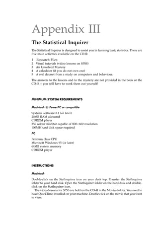 Appendix III
The Statistical Inquirer
The Statistical Inquirer is designed to assist you in learning basic statistics. There are
five main activities available on the CD-R:
1 Research Files
2 Visual tutorials (video lessons on SPSS)
3 An Unsolved Mystery
4 A calculator (if you do not own one)
5 A real dataset from a study on computers and behaviour.
The answers to the lessons and to the mystery are not provided in the book or the
CD±R ± you will have to work them out yourself!
MINIMUM SYSTEM REQUIREMENTS
Macintosh 1 PowerPC or compatible
Systems software 8.1 (or later)
20MB RAM allocated
CDROM player
256 colour monitor capable of 800600 resolution
100MB hard disk space required
PC
Pentium class CPU
Microsoft Windows 95 (or later)
64MB system memory
CDROM player
INSTRUCTIONS
Macintosh
Double-click on the StatInquirer icon on your desk top. Transfer the StatInquirer
folder to your hard disk. Open the StatInquirer folder on the hard disk and double-
click on the StatInquirer icon.
The video lessons for SPSS are held on the CD±R in the Movies folder. You need to
have QuickTime installed on your machine. Double click on the movie that you want
to view.
 