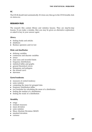 PC
The CD±R should start automatically. If it does not, then go to the CD±R double click
on menu.exe.
RESEARCH FILES
The research files contain library and statistics lessons. They are step-by-step
lessons. If you make a mistake, then you may be given an alternative explanation
or asked to key in your answer again.
Library
. finding books and articles
. databases
. Boolean operators and/or/not
Order and classification
. defining variables
. continuous and discrete variables
. arrays
. class sizes and recorded limits
. frequency distributions
. statistical tables and graphs
. general theoretical curves
. histograms and polygons
. the normal curve
. skewness
Central tendencies
. measures of central tendency
. some notation
. computing the mean for grouped data
. frequency distribution tables
. two formulae for calculating the mean of a distribution
. finding the median of a distribution
. finding the mode of a distribution
Variability
. range
. resistant measures
. mean deviation
. some notation
. Mean Absolute Deviation (MAD)
. standard deviation
. variance
T HE S TAT I S T I C A L I N Q U I R E R
247
 