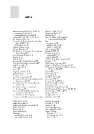 abduction (guessing) 36, 39, 50, 64, 231
in detective fiction 14, 59
undercoded and overcoded 37
Abelson, R.P. 110, 112, 114, 121±2, 218
The Abilities of Man 216
Accounting for Tastes: Australian Everyday
Culture 122±33, 231
SPSS dataset 124±31
Adams, Douglas 14±16
Adorno, Theodore 97
The Adventure of the Copper Beeches (Arthur
Conan Doyle) 109
advertising psychology 71±3
Agresti, A. 193
Aisbett, K. 22
American Psychological Society 232
American Sociological Association 239
analytic mentality 7, 8
Anderson, J. 234±5
anomy 222
appeal to authority 23±4
arithmetic mean see mean
Aronson, E. 74
assertions, unsupported 23
Association of Social Anthropologists of the
Commonwealth 239
Australian Everyday Cultures Project
(AECP) 123
Australian Institute of Industrial
Psychology 71
Australian Standard Classification of
Occupations (ASCO) 123
The Authoritarian Personality 97
average see central tendency; mean; median
Babbie, E. 16, 52, 85
back-to-back plots 112
background statistic, presenting 234
Baller, W.R. 191±3
Bancroft, G. 82
Baranek, Patricia 4
behaviour
actual and reported 20±1
and media violence 22±4
Bennett, T. 122, 123, 124
Benson and Oslick 171
Berelson, B. 97
between-subject (independent)
experimental design 74±5
bias
avoiding 65, 82
and error 81, 103, 231
social 49±50, 87, 222
Bills of Mortality 75±6
Bishop, Y.M.M. 171
bivariate data 149±63
categorical 171±5
plotting 149±51
The Blue Cross (G.K. Chesterton) 38
Bodiger, H. 75
body-builds, stereotypes 24±5
Bogardus, E.S., Social Distance scale 80
The Boscombe Valley Mystery (Arthur Conan
Doyle) 33, 109, 232
Bossner 216
Bottomore, T.B. 76
Bouma, G.D. 26
Bourdieu, Pierre 123
Bowman, W.W. 17
boxplots 115±18, 129±30
Boyd-Barrett, Oliver 19±20
Braverman, J. 71
British Psychological Society 232
British Sociological Association 232, 239±45
Brown, Father 10±13, 16, 27, 38
Burgess, R.G. 95
Burt, Sir Cyril 217±18
bystander apathy 75
Cadfael, Brother 64
Cannell, C. 81±2, 87
Caputi, P. 112
carry over effects 90
case studies 25, 66, 230
categorical data
bivariate 171±5
one-sample test 183±4
tests 191±3
Index
 
