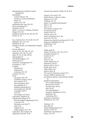 disproportionate stratified random
sampling 92
distribution
central tendency 132
normal see normal distribution
shape 132
skewed 116, 138
distribution-free tests 189, 195
divine punishment 76
Dominick, J.R. 24
Doyle, A. Conan see Holmes, Sherlock
Draper, N.R. 161
Durkheim, Emile 40, 214, 218±23, 235
Durkin, K. 22
Eco, Umberto 36±7, 39, 44, 88, 103, 231
Edgington, E.S. 211, 213
Emmison, M. 122
equality of means, for independent samples
185±9
Ericson, Richard 4
errors 27, 81, 103, 160, 177, 231
estimation 157, 160, 176, 223
ethics 59, 70, 74, 232, 239±45
ethnography 52
ethnomethodology 8, 52
ethnoscience 52
evaluation of programmes 76
Everington, C. 24±5
evidence
definition 27
empirical 29
evaluation 147, 235
evolution 152, 214
Excel
chi-square tests 199
correlation analysis 169±71
data analysis 131±2
data description 140±2
data plotting 131±3
graphical presentations 3
one-sample tests 198±201
scatterplots 168±71
t-test 211
two-sample tests 204±8
experiment, Piagetian 90
experimental design 67±75
between-subject (independent) 74±5
ex post facto 70
laboratory and field 75
types 74±5
validity 87±90
within-subjects 74±5, 193
exploratory data analysis 110
exploratory research 16±20
external and internal validity 22, 89, 90±6
Farquar, A.B. and H. 118
Father Brown see Brown, Father
Ferguson, G.A. 184
Fienberg, S.E. 171
figures see graphical presentation
Finch, S. 47
Fink, A. 78
five-number summary 116
five-point scale 47
Forrest, D.W. 215
Fortune survey 94
frame of reference 82±3, 230
fraud 110, 142, 218
frequencies, expected and observed 173, 192
frequency distribution 113±14
Friedlander, S. 49
Frow, J. 122
Gallup polls 94
Galton, Sir Francis 152, 153, 214±15
Garfinkel, Harold 5, 8
Gaudet, H. 97
Gauss 214
Geiss, F.L. 80
gender differences 54
generosity error 81
genetics 183±4, 214±15
Gently, Dirk 14±16
Gillie, Oliver 218
goal of study 24
The Good Life (television series) 74±5
Gossett, William (Student) 182
government agencies, questionnaire design
83
graphical presentation
aid to understanding 110
best practice 118±20
bivariate data 149±51
data 110±22
Excel spreadsheet 3
frequency distribution 113±14
limitations 142
misleading 120±2
guessing see abduction
Guilford, J.P. 191, 215
Hacking, I. 50
halo effect 81
Hamlet (Shakespeare) 67±8
Hansel, C.E.M. 113
Hawthorne experiments 71
Hayes, A.F. 213
I N D E X
251
 