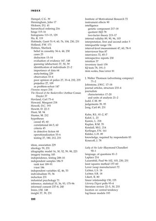 Hempel, C.G. 39
Henningham, John 17
Hickson, D.J. 41
hierarchical ordering 216
hinge 115±16
histograms 113±15, 129
Ho, R. 119
Hofstede, Geert 51±9, 60, 76, 104, 230, 231
Holland, P.W. 171
Holmes, Sherlock
belief in causality 34±6, 44, 230
cases 25
deduction 13±14
evaluation of evidence 147, 148
guessing (abduction) 37, 50, 59
identification of individuals 21±2
importance of data 64
meta-betting 229
observation 33±4
poor opinion of police 27, 33±4, 232, 235
prejudice 27, 109
as problem-solver 147
l'homme moyen 214
The Hound of the Baskervilles (Arthur Conan
Doyle) 37
Hovland, Carl 73±4
Howard, Margaret 218
Howell, D.C. 193
Howitt, D. 22±3
Hunt, M. 94
Hunter, M. 212
hypotheses
causal 45, 60
correlational 44±5, 60
criteria 45
in detective fiction 44
operationalization 53±6
testing 27, 180, 212, 231
ideas, association 229
ideology 59, 231
idiographic model 16, 30, 52, 59, 98, 223
imagery training 185
independence, testing 208±10
independent samples 186±9
rank test 189±91
t-test 186
independent variables 42, 46, 53
individualism 55, 56
induction 231
industrial psychology 71
inference, statistical 33, 36, 93, 175±96
informed consent 237±8, 240
Innes, J.M. 148
insight 37, 39, 231
Institute of Motivational Research 72
instrument effects 90
intelligence
genetic component 217±18
quotient (IQ) 78
two-factor theory 215±17
internal validity 89, 90, 96, 103
interpretation, first and second order 5
interquartile range 136
interval-level measurement 47, 60, 78±9
interviewer bias 87
interviews 72, 85±7
introspective reports 230
intuition 37
inventory (test) 159
IQ tests 78, 191±3
item scales, bias/error 81
J. Walter Thomson (advertising company)
71±2
Johnstone, J.W.C. 17±18
journal articles, structure 233±4
journalists
characteristics 17±20
and units of analysis 21±2
Judd, C.M. 89
judgements 39, 95
Jung, Carl 49, 231
Kahn, R.L. 81±2, 87
Kalof, L. 23
Kamin, L. 218
Kaplan, R.M. 70
Kendall, M.G. 214
Kerlinger, F.N. 161
Kidder, L.H. 89
knowledge, required by respondents 83
Kosecoff, J. 78
Lady of the Lake (Raymond Chandler)
90±1
language, of questions 81±3
Laplace 214
Lazarsfeld, Paul 96±102, 103, 230, 231
least squares method 157±60
Lever (soap manufacturer) 72
Lichter, L.S. 18
Lichter, S.R. 18
Likert, R. 80
linear relationship 150, 155
Literary Digest polls 93±4
literature review 22±5, 30, 233
location see central tendency
log-linear models 193
I N D E X
252
 
