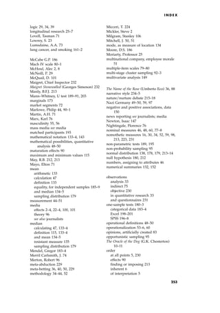 logic 29, 34, 39
longitudinal research 25±7
Lovell, Tasman 71
Lowrey, S. 23
Lumsdaine, A.A. 73
lung cancer, and smoking 161±2
McCabe G.P. 186
Mach IV scale 80±1
McHoul, Alec 2, 8
McNeill, P. 29
McQuail, D. 101
Maigret, Chief Inspector 232
Maigret Stonewalled (Georges Simenon) 232
Manly, B.F.J. 213
Mann±Whitney, U test 189±91, 203
marginals 173
market segments 72
Marlowe, Philip 44, 90±1
Martin, A.H. 71
Marx, Karl 76
masculinity 55, 56
mass media see media
matched participants 193
mathematical notation 133±4, 143
mathematical possibilities, quantitative
analysis 48±50
maturation effects 90
maximum and minimum values 115
May, R.B. 212, 213
Mayo, Elton 71
mean
arithmetic 133
calculation 47
definition 133
equality, for independent samples 185±9
and median 134±5
sampling distribution 179
measurement 44±51
media
effects 2±4, 22±4, 100, 101
theory 96
see also journalists
median
calculating 47, 133±4
definition 115, 133±4
and mean 134±5
resistant measure 135
sampling distribution 179
Mendel, Gregor 183±4
Merril Carlsmith, J. 74
Merton, Robert 96
meta-abduction 229
meta-betting 36, 40, 50, 229
methodology 34±44, 52
Micceri, T. 224
Mickler, Steve 2
Milgram, Stanley 106
Mitchell, J. 50, 51
mode, as measure of location 134
Moore, D.S. 186
Moriarty, Professor 25
multinational company, employee morale
51
multiple-item scales 79±80
multi-stage cluster sampling 92±3
multivariate analysis 149
The Name of the Rose (Umberto Eco) 36, 88
narrative style 234±5
nature/nurture debate 215±18
Nazi Germany 49±50, 59, 97
negative and positive associations, data
150
news reporting see journalists; media
Newton, Isaac 147
Nightingale, Florence 76
nominal measures 46, 48, 60, 77±8
nomothetic measures 16, 30, 34, 52, 59, 98,
213, 223, 231
non-parametric tests 189, 195
non-probability sampling 95
normal distribution 138, 178, 179, 213±14
null hypothesis 180, 212
numbers, assigning to attributes 46
numerical summaries 132, 152
observations
analysis 33
indirect 75
objective 230
in quantitative research 33
and questionnaires 231
one-sample tests 180±3
categorical data 183±4
Excel 198±201
SPSS 196±8
operational definitions 48±50
operationalization 53±6, 60
opinions, artificially created 83
opportunistic sampling 95
The Oracle of the Dog (G.K. Chesterton)
10±11
order
at all points 5, 230
effects 90
finding or imposing 213
inherent 6
of interpretation 5
I N D E X
253
 