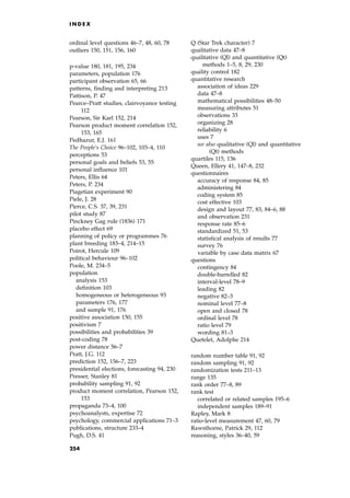 ordinal level questions 46±7, 48, 60, 78
outliers 150, 151, 156, 160
p-value 180, 181, 195, 234
parameters, population 176
participant observation 65, 66
patterns, finding and interpreting 213
Pattison, P. 47
Pearce±Pratt studies, clairvoyance testing
112
Pearson, Sir Karl 152, 214
Pearson product moment correlation 152,
153, 165
Pedhazur, E.J. 161
The People's Choice 96±102, 103±4, 110
perceptions 53
personal goals and beliefs 53, 55
personal influence 101
Peters, Ellis 64
Peters, P. 234
Piagetian experiment 90
Piele, J. 28
Pierce, C.S. 37, 39, 231
pilot study 87
Pinckney Gag rule (1836) 171
placebo effect 69
planning of policy or programmes 76
plant breeding 183±4, 214±15
Poirot, Hercule 109
political behaviour 96±102
Poole, M. 234±5
population
analysis 153
definition 103
homogeneous or heterogeneous 93
parameters 176, 177
and sample 91, 176
positive association 150, 155
positivism 7
possibilities and probabilities 39
post-coding 78
power distance 56±7
Pratt, J.G. 112
prediction 152, 156±7, 223
presidential elections, forecasting 94, 230
Presser, Stanley 81
probability sampling 91, 92
product moment correlation, Pearson 152,
153
propaganda 73±4, 100
psychoanalysts, expertise 72
psychology, commercial applications 71±3
publications, structure 233±4
Pugh, D.S. 41
Q (Star Trek character) 7
qualitative data 47±8
qualitative (Ql) and quantitative (Qt)
methods 1±5, 8, 29, 230
quality control 182
quantitative research
association of ideas 229
data 47±8
mathematical possibilities 48±50
measuring attributes 51
observations 33
organizing 28
reliability 6
uses 7
see also qualitative (Ql) and quantitative
(Qt) methods
quartiles 115, 136
Queen, Ellery 41, 147±8, 232
questionnaires
accuracy of response 84, 85
administering 84
coding system 85
cost effective 103
design and layout 77, 83, 84±6, 88
and observation 231
response rate 85±6
standardized 51, 53
statistical analysis of results 77
survey 76
variable by case data matrix 67
questions
contingency 84
double-barrelled 82
interval-level 78±9
leading 82
negative 82±3
nominal level 77±8
open and closed 78
ordinal level 78
ratio level 79
wording 81±3
Quetelet, Adolphe 214
random number table 91, 92
random sampling 91, 92
randomization tests 211±13
range 135
rank order 77±8, 89
rank test
correlated or related samples 195±6
independent samples 189±91
Rapley, Mark 8
ratio-level measurement 47, 60, 79
Rawsthorne, Patrick 29, 112
reasoning, styles 36±40, 59
I N D E X
254
 