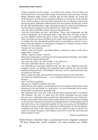 wicked. Anybody can be wicked ± as wicked as he chooses. We can direct our
moral wills; but we can't generally change our instinctive tastes and ways of doing
things. Boulnois might commit a murder, but not this murder. He would not
snatch Romeo's sword from its romantic scabbard; or slay his foe on the sundial
as on a kind of altar; or leave his body among the roses; or fling the sword away
among the pines. If Boulnois killed anyone he'd do it quietly and heavily, as he'd
do any other doubtful thing ± take a tenth glass of port, or read a loose Greek poet.
No, the romantic setting is not like Boulnois. It's more like Champion.'
`Ah!' she said, and looked at him with eyes like diamonds.
`And the trivial thing was this,' said Brown. `There were fingerprints on that
sword; fingerprints can be detected quite a time after they are made if they're
on some polished surface like glass or steel. These were on a polished surface.
They were half-way down the blade of the sword. Whose prints they were I have
no earthly clue; but why should anybody hold a sword half-way down? It was a
long sword, but length is an advantage in lunging at an enemy. At least, at most
enemies. At all enemies except one.'
`Except one!' she repeated.
`There is only one enemy,' said Father Brown, `whom it is easier to kill with a
dagger than a sword.'
`I know,' said the woman. `Oneself.'
There was a long silence, and then the priest said quietly but abruptly: `Am I right,
then? Did Sir Claude kill himself?'
`Yes,' she said, with a face like marble. `I saw him do it.'
`He died,' said Father Brown, `for love of you?'
An extraordinary expression flashed across her face, very different from pity,
modesty, remorse, or anything her companion had expected: her voice became
suddenly strong and full. `I don't believe,' she said, `he ever cared about me a rap.
He hated my husband.'
`Why?' asked the other, and turned his round face from the sky to the lady.
`He hated my husband because . . . it is so strange I hardly know how to say it . . .
because . . .'
`Yes?' said Brown patiently.
`Because my husband wouldn't hate him.'
Father Brown only nodded, and seemed still to be listening; he differed from most
detectives in fact and fiction in a small point ± he never pretended not to under-
stand when he understood perfectly well.
Mrs. Boulnois drew near once more with the same contained glow of certainty.
`My husband,' she said, `is a great man. Sir Claude Champion was not a great
man: he was a celebrated and successful man. My husband has never been cele-
brated or successful; and it is the solemn truth that he has never dreamed of being
so. He no more expected to be famous for thinking than for smoking cigars. On all
that side he has a sort of splendid stupidity. He has never grown up. He still liked
Champion exactly as he liked him at school; he admired him as he would admire a
conjuring trick done at the dinner-table. But he couldn't be got to conceive the
notion of envying Champion. And Champion wanted to be envied. He went mad and
killed himself for that.'
(Used by permission)
Father Brown's detection style is summarized in his enigmatic comment
`All those things that ``aren't evidence'' are what convince me'. Father
B A L N AV E S A N D C A P U T I
12
 
