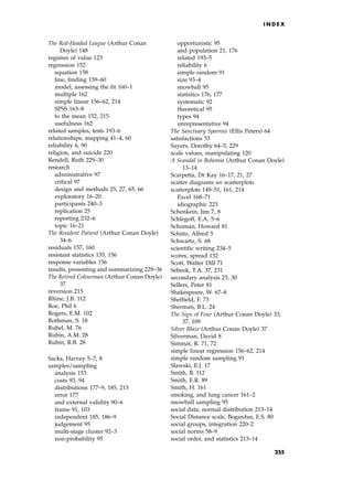 The Red-Headed League (Arthur Conan
Doyle) 148
regimes of value 123
regression 152
equation 158
line, finding 159±60
model, assessing the fit 160±1
multiple 162
simple linear 156±62, 214
SPSS 163±8
to the mean 152, 215
usefulness 162
related samples, tests 193±6
relationships, mapping 41±4, 60
reliability 6, 90
religion, and suicide 220
Rendell, Ruth 229±30
research
administrative 97
critical 97
design and methods 25, 27, 65, 66
exploratory 16±20
participants 240±3
replication 25
reporting 232±6
topic 16±21
The Resident Patient (Arthur Conan Doyle)
34±6
residuals 157, 160
resistant statistics 135, 156
response variables 156
results, presenting and summarizing 229±36
The Retired Colourman (Arthur Conan Doyle)
37
reversion 215
Rhine, J.B. 112
Roe, Phil 6
Rogers, E.M. 102
Rothman, S. 18
Rubel, M. 76
Rubin, A.M. 28
Rubin, R.B. 28
Sacks, Harvey 5±7, 8
samples/sampling
analysis 153
costs 93, 94
distributions 177±9, 185, 213
error 177
and external validity 90±6
frame 91, 103
independent 185, 186±9
judgement 95
multi-stage cluster 92±3
non-probability 95
opportunistic 95
and population 21, 176
related 193±5
reliability 6
simple random 91
size 93±4
snowball 95
statistics 176, 177
systematic 92
theoretical 95
types 94
unrepresentative 94
The Sanctuary Sparrow (Ellis Peters) 64
satisfactions 53
Sayers, Dorothy 64±5, 229
scale values, manipulating 120
A Scandal in Bohemia (Arthur Conan Doyle)
13±14
Scarpetta, Dr Kay 16±17, 21, 27
scatter diagrams see scatterplots
scatterplots 149±51, 161, 214
Excel 168±71
idiographic 223
Schenkein, Jim 7, 8
Schlegoff, E.A. 5±6
Schuman, Howard 81
Schu
Ètz, Alfred 5
Schwartz, S. 68
scientific writing 234±5
scores, spread 132
Scott, Walter Dill 71
Sebeok, T.A. 37, 231
secondary analysis 25, 30
Sellers, Peter 81
Shakespeare, W. 67±8
Sheffield, F. 73
Sherman, B.L. 24
The Sign of Four (Arthur Conan Doyle) 33,
37, 109
Silver Blaze (Arthur Conan Doyle) 37
Silverman, David 8
Simmat, R. 71, 72
simple linear regression 156±62, 214
simple random sampling 91
Slawski, E.J. 17
Smith, B. 112
Smith, E.R. 89
Smith, H. 161
smoking, and lung cancer 161±2
snowball sampling 95
social data, normal distribution 213±14
Social Distance scale, Bogardus, E.S. 80
social groups, integration 220±2
social norms 58±9
social order, and statistics 213±14
I N D E X
255
 