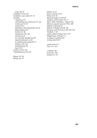 trade-offs 95
variability 135±8, 143
variable by case matrix 67, 76
variables
categorical 171
confounding and extraneous 75, 162
continuous 47, 48
cultural 55±6
dependent and independent 42, 46
diagramming 42±3
discrete 47, 48
explanatory 156, 160
extraneous 68
not normally distributed 224
operationalization 46, 48
as questionnaire questions 77
response 156, 160
standardizing 152
types 45±8
variance 136±8, 186
voting behaviour 96±102
Wainer, H. 118
Watson, J.B. 71
Watson, R. 47
Weaver, David 18±19
Welch, E.H. 82
Wexford, Inspector 229±30
whiskers (of box plot) 116±17
Whose Body? (Dorothy L. Sayers) 229
Wilcoxon signed rank test 195±6, 207
Wilhoit, Cleveland 18
William of Baskerville 88, 103
Wimsey, Lord Peter 64±5, 229, 232, 235
Windahl, S. 101
within-subjects design 74±5, 193
Wittgenstein, Ludwig 7, 8
wording of questions 83
writing style 234±5
youth crime 2±4
Yule, G.U. 214
z-statistic 190
Z-test 181, 182
Zematis, R. 119
I N D E X
257
 