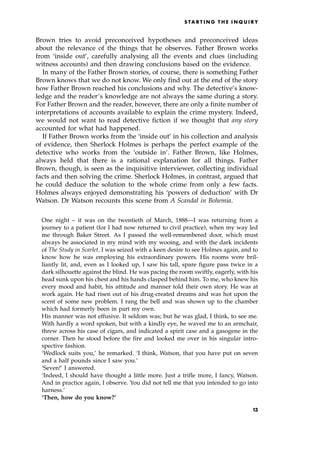 Brown tries to avoid preconceived hypotheses and preconceived ideas
about the relevance of the things that he observes. Father Brown works
from `inside out', carefully analysing all the events and clues (including
witness accounts) and then drawing conclusions based on the evidence.
In many of the Father Brown stories, of course, there is something Father
Brown knows that we do not know. We only find out at the end of the story
how Father Brown reached his conclusions and why. The detective's know-
ledge and the reader's knowledge are not always the same during a story.
For Father Brown and the reader, however, there are only a finite number of
interpretations of accounts available to explain the crime mystery. Indeed,
we would not want to read detective fiction if we thought that any story
accounted for what had happened.
If Father Brown works from the `inside out' in his collection and analysis
of evidence, then Sherlock Holmes is perhaps the perfect example of the
detective who works from the `outside in'. Father Brown, like Holmes,
always held that there is a rational explanation for all things. Father
Brown, though, is seen as the inquisitive interviewer, collecting individual
facts and then solving the crime. Sherlock Holmes, in contrast, argued that
he could deduce the solution to the whole crime from only a few facts.
Holmes always enjoyed demonstrating his `powers of deduction' with Dr
Watson. Dr Watson recounts this scene from A Scandal in Bohemia.
One night ± it was on the twentieth of March, 1888ÐI was returning from a
journey to a patient (for I had now returned to civil practice), when my way led
me through Baker Street. As I passed the well-remembered door, which must
always be associated in my mind with my wooing, and with the dark incidents
of The Study in Scarlet, I was seized with a keen desire to see Holmes again, and to
know how he was employing his extraordinary powers. His rooms were bril-
liantly lit, and, even as I looked up, I saw his tall, spare figure pass twice in a
dark silhouette against the blind. He was pacing the room swiftly, eagerly, with his
head sunk upon his chest and his hands clasped behind him. To me, who knew his
every mood and habit, his attitude and manner told their own story. He was at
work again. He had risen out of his drug-created dreams and was hot upon the
scent of some new problem. I rang the bell and was shown up to the chamber
which had formerly been in part my own.
His manner was not effusive. It seldom was; but he was glad, I think, to see me.
With hardly a word spoken, but with a kindly eye, he waved me to an armchair,
threw across his case of cigars, and indicated a spirit case and a gasogene in the
corner. Then he stood before the fire and looked me over in his singular intro-
spective fashion.
`Wedlock suits you,' he remarked. `I think, Watson, that you have put on seven
and a half pounds since I saw you.'
`Seven!' I answered.
`Indeed, I should have thought a little more. Just a trifle more, I fancy, Watson.
And in practice again, I observe. You did not tell me that you intended to go into
harness.'
`Then, how do you know?'
S TA R T I N G T H E I N Q U I R Y
13
 