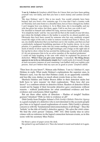 `I see it, I deduce it. [emphasis added] How do I know that you have been getting
yourself very wet lately, and that you have a most clumsy and careless servant
girl?'
`My dear Holmes,' said I, `this is too much. You would certainly have been
burned, had you lived a few centuries ago. It is true that I had a country walk
on Thursday and came home in a dreadful mess, but as I have changed my clothes
I can't imagine how you deduce it. As to Mary Jane, she is incorrigible, and my
wife has given her notice, but there, again, I fail to see how you work it out.'
He chuckled to himself and rubbed his long, nervous hands together.
`It is simplicity itself,' said he; `my eyes tell me that on the inside of your left shoe,
just where the firelight strikes it, the leather is scored by six almost parallel cuts.
Obviously they have been caused by someone who has very carelessly scraped
round the edges of the sole in order to remove crusted mud from it. Hence, you
see, my double deduction that you had been out in vile weather, and that you had
a particularly malignant bootslitting specimen of the London slavey. As to your
practice, if a gentleman walks into my rooms smelling of iodoform, with a black
mark of nitrate of silver upon his right forefinger, and a bulge on the right side of
his top-hat to show where he has secreted his stethoscope, I must be dull, indeed,
if I do not pronounce him to be an active member of the medical profession.'
I could not help laughing at the ease with which he explained his process of
deduction. `When I hear you give your reasons,' I remarked, `the thing always
appears to me to be so ridiculously simple that I could easily do it myself, though
at each successive instance of your reasoning I am baffled until you explain your
process. And yet I believe that my eyes are as good as yours.' [emphasis added]
`Then how do you know?', Watson asks Holmes. `I see it, I deduce it', says
Holmes in reply. What made Holmes's explanations the superior ones, in
Watson's eyes, was the fact that Holmes could, in an apparently scientific
and law-like way, deduce so much about events from so few clues.
Sherlock Holmes and Father Brown differ in their detection styles but
both have to `give reasons' for their explanations. `Then how did you
know?' is a common refrain in detective fiction. Readers of detective fiction
would not be happy if their favourite detective gave conclusions without
reasons ± without justifications for what constituted evidence and how
evidence and conclusions fitted together.
But are there other styles of detection ± Flashes of insight? Sudden
guesses? Intuition? With no link to evidence at all?
Dirk Gently from Douglas Adams's Dirk Gently's Holistic Detective Agency
is a good example of a detective who is not interested in the accounts people
give him or in logical causal explanations of events. Dirk Gently's primary
concern is with the `fundamental interconnectedness of all things' ± thus the
`holistic' in the title of Gently's detective agency: `We solve the whole crime.
We find the whole person' (Adams, 1987: 111). Dirk Gently tries to solve
crimes with no reference to the logical connection between events, as in this
scene with his secretary Miss Pearce.
He thrust a piece of paper across the desk.
She picked it up and looked at it. Then she turned it round and looked at it again.
B A L N AV E S A N D C A P U T I
14
 