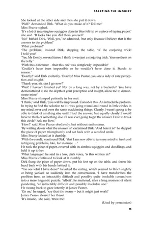 She looked at the other side and then she put it down.
`Well?' demanded Dirk. `What do you make of it? Tell me!'
Miss Pearce sighed.
`It's a lot of meaningless squiggles done in blue felt tip on a piece of typing paper,'
she said. `It looks like you did them yourself.'
`No!' barked Dirk, `Well, yes,' he admitted, `but only because I believe that is the
answer to the problem!'
`What problem?'
`The problem,' insisted Dirk, slapping the table, `of the conjuring trick!
I told you!'
`Yes, Mr Gently, several times. I think it was just a conjuring trick. You see them on
the telly.'
`With this difference ± that this one was completely impossible!'
`Couldn't have been impossible or he wouldn't have done it. Stands to
reason.'
`Exactly!' said Dirk excitedly. `Exactly! Miss Pearce, you are a lady of rare percep-
tion and insight.'
`Thank you, sir, can I go now?'
`Wait! I haven't finished yet! Not by a long way, not by a bucketful! You have
demonstrated to me the depth of your perception and insight, allow me to demon-
strate mine!'
Miss Pearce slumped patiently in her seat.
`I think,' said Dirk, `you will be impressed. Consider this. An intractable problem.
In trying to find the solution to it I was going round and round in little circles in
my mind, over and over the same maddening things. Clearly I wasn't going to be
able to think of anything else until I had the answer, but equally clearly I would
have to think of something else if I was ever going to get the answer. How to break
this circle? Ask me how.'
`How?' said Miss Pearce obediently, but without enthusiasm.
`By writing down what the answer is!' exclaimed Dirk. `And here it is!' he slapped
the piece of paper triumphantly and sat back with a satisfied smile.
Miss Pearce looked at it dumbly.
`With the result,' continued Dirk, `that I am now able to turn my mind to fresh and
intriguing problems, like, for instance . . .'
He took the piece of paper, covered with its aimless squiggles and doodlings, and
held it up to her.
`What language,' he said in a low, dark voice, `is this written in?'
Miss Pearce continued to look at it dumbly.
Dirk flung the piece of paper down, put his feet up on the table, and threw his
head back with his hands behind it.
`You see what I have done?' he asked the ceiling, which seemed to flinch slightly
at being yanked so suddenly into the conversation. `I have transformed the
problem from an intractably difficult and possibly quite insoluble conundrum
into a mere linguistic puzzle. `Albeit', he muttered, after a long moment of silent
pondering, `an intractably difficult and possibly insoluble one.'
He swung back to gaze intently at Janice Pearce.
`Go on,' he urged, `say that it's insane ± but it might just work!'
Janice Pearce cleared her throat.
`It's insane,' she said, `trust me.'
(Used by permission)
S TA R T I N G T H E I N Q U I R Y
15
 