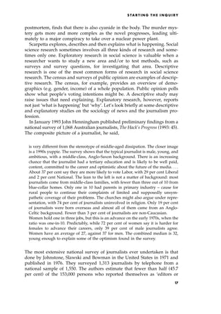 postmortem, finds that there is also cyanide in the body. The murder mys-
tery gets more and more complex as the novel progresses, leading ulti-
mately to a major conspiracy to take over a nuclear power plant.
Scarpetta explores, describes and then explains what is happening. Social
science research sometimes involves all three kinds of research and some-
times only one. Exploratory research in social science is valuable when a
researcher wants to study a new area and/or to test methods, such as
surveys and survey questions, for investigating that area. Descriptive
research is one of the most common forms of research in social science
research. The census and surveys of public opinion are examples of descrip-
tive research. The census, for example, provides an overview of demo-
graphics (e.g. gender, income) of a whole population. Public opinion polls
show what people's voting intentions might be. A descriptive study may
raise issues that need explaining. Explanatory research, however, reports
not just `what is happening' but `why'. Let's look briefly at some descriptive
and explanatory studies on the sociology of news and the journalism pro-
fession.
In January 1993 John Henningham published preliminary findings from a
national survey of 1,068 Australian journalists, The Hack's Progress (1993: 45).
The composite picture of a journalist, he said,
is very different from the stereotype of middle-aged dissipation. The closer image
is a 1990s yuppie. The survey shows that the typical journalist is male, young, and
ambitious, with a middle-class, Anglo-Saxon background. There is an increasing
chance that the journalist had a tertiary education and is likely to be well paid,
content, committed to the career and optimistic about the future of the media. . . .
About 37 per cent say they are more likely to vote Labor, with 29 per cent Liberal
and 2 per cent National. The lean to the left is not a matter of background: most
journalists come from middle-class families, with fewer than three out of 10 from
blue-collar homes. Only one in 10 had parents in primary industry ± cause for
rural people to continue their complaints of limited and supposedly unsym-
pathetic coverage of their problems. The churches might also argue under repre-
sentation, with 74 per cent of journalists uninvolved in religion. Only 19 per cent
of journalists were born overseas and almost all of them came from an Anglo-
Celtic background. Fewer than 3 per cent of journalists are non-Caucasian.
Women hold one in three jobs, but this is an advance on the early 1970s, when the
ratio was one-in-10. Predictably, while 72 per cent of women say it is harder for
females to advance their careers, only 39 per cent of male journalists agree.
Women have an average of 27, against 37 for men. The combined median is 32,
young enough to explain some of the optimism found in the survey.
The most extensive national survey of journalists ever undertaken is that
done by Johnstone, Slawski and Bowman in the United States in 1971 and
published in 1976. They surveyed 1,313 journalists by telephone from a
national sample of 1,550. The authors estimate that fewer than half (45.7
per cent) of the 153,000 persons who reported themselves as `editors or
S TA R T I N G T H E I N Q U I R Y
17
 