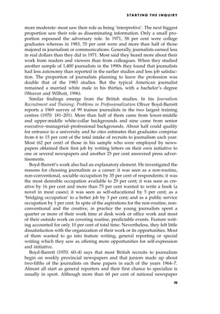 more moderate: most saw their role as being `interpretive'. The next biggest
proportion saw their role as disseminating information. Only a small pro-
portion espoused the adversary role. In 1971, 58 per cent were college
graduates whereas in 1983, 70 per cent were and more than half of those
majored in journalism or communications. Generally, journalists earned less
in real dollars than they did in 1971. Most said they heard more about their
work from readers and viewers than from colleagues. When they studied
another sample of 1,400 journalists in the 1990s they found that journalists
had less autonomy than reported in the earlier studies and less job satisfac-
tion. The proportion of journalists planning to leave the profession was
double that of the 1983 studies. But the typical American journalist
remained a married white male in his thirties, with a bachelor's degree
(Weaver and Wilhoit, 1996).
Similar findings emerge from the British studies. In his Journalism
Recruitment and Training: Problems in Professionalization Oliver Boyd-Barrett
reports a 1969 survey of 99 trainee journalists in the two largest training
centres (1970: 181±201). More than half of them came from lower-middle
and upper-middle white-collar backgrounds and nine came from senior
executive±managerial±professional backgrounds. About half could qualify
for entrance to a university and he cites estimates that graduates comprise
from 6 to 15 per cent of the total intake of recruits to journalism each year.
Most (62 per cent) of those in his sample who were employed by news-
papers obtained their first job by writing letters on their own initiative to
one or several newspapers and another 25 per cent answered press adver-
tisements.
Boyd-Barrett's work also had an explanatory element. He investigated the
reasons for choosing journalism as a career: it was seen as a non-routine,
non-conventional, sociable occupation by 35 per cent of respondents; it was
the most desirable occupation available to 29 per cent; it was seen as cre-
ative by 16 per cent and more than 75 per cent wanted to write a book (a
novel in most cases); it was seen as self-educational by 5 per cent; as a
`bridging occupation' to a better job by 3 per cent; and as a public service
occupation by 1 per cent. In spite of the aspirations for the non-routine, non-
conventional and the creative, in practice the young journalists spent a
quarter or more of their work time at desk work or office work and most
of their outside work on covering routine, predictable events. Feature writ-
ing accounted for only 10 per cent of total time. Nevertheless, they felt little
dissatisfaction with the organization of their work or its opportunities. Most
of them wanted to go into feature writing, general reporting or special
writing which they saw as offering more opportunities for self-expression
and initiative.
Boyd-Barrett (1970: 60±4) says that most British recruits to journalism
begin on weekly provincial newspapers and that juniors made up about
two-fifths of the journalists on these papers in each of the years 1964±7.
Almost all start as general reporters and their first chance to specialize is
usually in sport. Although more than 60 per cent of national newspaper
S TA R T I N G T H E I N Q U I R Y
19
 