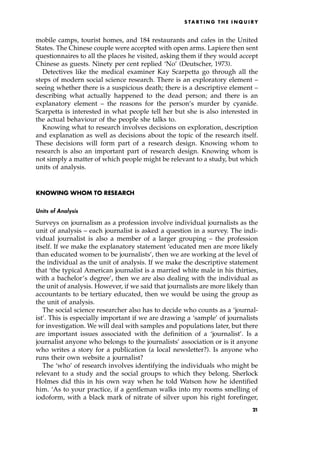 mobile camps, tourist homes, and 184 restaurants and cafes in the United
States. The Chinese couple were accepted with open arms. Lapiere then sent
questionnaires to all the places he visited, asking them if they would accept
Chinese as guests. Ninety per cent replied `No' (Deutscher, 1973).
Detectives like the medical examiner Kay Scarpetta go through all the
steps of modern social science research. There is an exploratory element ±
seeing whether there is a suspicious death; there is a descriptive element ±
describing what actually happened to the dead person; and there is an
explanatory element ± the reasons for the person's murder by cyanide.
Scarpetta is interested in what people tell her but she is also interested in
the actual behaviour of the people she talks to.
Knowing what to research involves decisions on exploration, description
and explanation as well as decisions about the topic of the research itself.
These decisions will form part of a research design. Knowing whom to
research is also an important part of research design. Knowing whom is
not simply a matter of which people might be relevant to a study, but which
units of analysis.
KNOWING WHOM TO RESEARCH
Units of Analysis
Surveys on journalism as a profession involve individual journalists as the
unit of analysis ± each journalist is asked a question in a survey. The indi-
vidual journalist is also a member of a larger grouping ± the profession
itself. If we make the explanatory statement `educated men are more likely
than educated women to be journalists', then we are working at the level of
the individual as the unit of analysis. If we make the descriptive statement
that `the typical American journalist is a married white male in his thirties,
with a bachelor's degree', then we are also dealing with the individual as
the unit of analysis. However, if we said that journalists are more likely than
accountants to be tertiary educated, then we would be using the group as
the unit of analysis.
The social science researcher also has to decide who counts as a `journal-
ist'. This is especially important if we are drawing a `sample' of journalists
for investigation. We will deal with samples and populations later, but there
are important issues associated with the definition of a `journalist'. Is a
journalist anyone who belongs to the journalists' association or is it anyone
who writes a story for a publication (a local newsletter?). Is anyone who
runs their own website a journalist?
The `who' of research involves identifying the individuals who might be
relevant to a study and the social groups to which they belong. Sherlock
Holmes did this in his own way when he told Watson how he identified
him. `As to your practice, if a gentleman walks into my rooms smelling of
iodoform, with a black mark of nitrate of silver upon his right forefinger,
S TA R T I N G T H E I N Q U I R Y
21
 