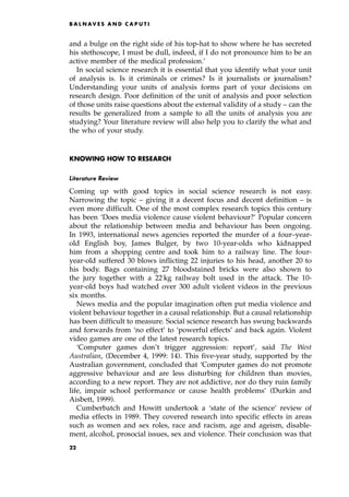 and a bulge on the right side of his top-hat to show where he has secreted
his stethoscope, I must be dull, indeed, if I do not pronounce him to be an
active member of the medical profession.'
In social science research it is essential that you identify what your unit
of analysis is. Is it criminals or crimes? Is it journalists or journalism?
Understanding your units of analysis forms part of your decisions on
research design. Poor definition of the unit of analysis and poor selection
of those units raise questions about the external validity of a study ± can the
results be generalized from a sample to all the units of analysis you are
studying? Your literature review will also help you to clarify the what and
the who of your study.
KNOWING HOW TO RESEARCH
Literature Review
Coming up with good topics in social science research is not easy.
Narrowing the topic ± giving it a decent focus and decent definition ± is
even more difficult. One of the most complex research topics this century
has been `Does media violence cause violent behaviour?' Popular concern
about the relationship between media and behaviour has been ongoing.
In 1993, international news agencies reported the murder of a four±year-
old English boy, James Bulger, by two 10-year-olds who kidnapped
him from a shopping centre and took him to a railway line. The four-
year-old suffered 30 blows inflicting 22 injuries to his head, another 20 to
his body. Bags containing 27 bloodstained bricks were also shown to
the jury together with a 22 kg railway bolt used in the attack. The 10-
year-old boys had watched over 300 adult violent videos in the previous
six months.
News media and the popular imagination often put media violence and
violent behaviour together in a causal relationship. But a causal relationship
has been difficult to measure. Social science research has swung backwards
and forwards from `no effect' to `powerful effects' and back again. Violent
video games are one of the latest research topics.
`Computer games don't trigger aggression: report', said The West
Australian, (December 4, 1999: 14). This five-year study, supported by the
Australian government, concluded that `Computer games do not promote
aggressive behaviour and are less disturbing for children than movies,
according to a new report. They are not addictive, nor do they ruin family
life, impair school performance or cause health problems' (Durkin and
Aisbett, 1999).
Cumberbatch and Howitt undertook a `state of the science' review of
media effects in 1989. They covered research into specific effects in areas
such as women and sex roles, race and racism, age and ageism, disable-
ment, alcohol, prosocial issues, sex and violence. Their conclusion was that
B A L N AV E S A N D C A P U T I
22
 