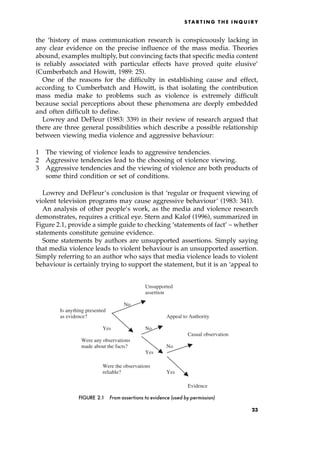 the `history of mass communication research is conspicuously lacking in
any clear evidence on the precise influence of the mass media. Theories
abound, examples multiply, but convincing facts that specific media content
is reliably associated with particular effects have proved quite elusive'
(Cumberbatch and Howitt, 1989: 25).
One of the reasons for the difficulty in establishing cause and effect,
according to Cumberbatch and Howitt, is that isolating the contribution
mass media make to problems such as violence is extremely difficult
because social perceptions about these phenomena are deeply embedded
and often difficult to define.
Lowrey and DeFleur (1983: 339) in their review of research argued that
there are three general possibilities which describe a possible relationship
between viewing media violence and aggressive behaviour:
1 The viewing of violence leads to aggressive tendencies.
2 Aggressive tendencies lead to the choosing of violence viewing.
3 Aggressive tendencies and the viewing of violence are both products of
some third condition or set of conditions.
Lowrey and DeFleur's conclusion is that `regular or frequent viewing of
violent television programs may cause aggressive behaviour' (1983: 341).
An analysis of other people's work, as the media and violence research
demonstrates, requires a critical eye. Stern and Kalof (1996), summarized in
Figure 2.1, provide a simple guide to checking `statements of fact' ± whether
statements constitute genuine evidence.
Some statements by authors are unsupported assertions. Simply saying
that media violence leads to violent behaviour is an unsupported assertion.
Simply referring to an author who says that media violence leads to violent
behaviour is certainly trying to support the statement, but it is an `appeal to
S TA R T I N G T H E I N Q U I R Y
Unsupported
assertion
No
Is anything presented
as evidence? Appeal to Authority
Yes No
Casual observation
Were any observations
made about the facts? No
Yes
Were the observations
reliable? Yes
Evidence
FIGURE 2.1 From assertions to evidence (used by permission)
23
 