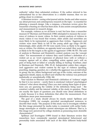authority' rather than substantial evidence. If the author referred to has
substantiated his or her observations in a reliable manner, then we are
getting closer to evidence.
A literature review ± seeing what journal articles, books and other sources
say about previous and contemporary research on the topic ± is essential for
planning a research design. Like a compass, a literature review gives the
researcher a bearing on what has been done. It also assists conceptualization
and measurement in research design.
For example, violence as we all know is real, but how does a researcher
measure it? Sherman and Dominick (1986) attempted to measure the occur-
rence of violence in music videos. In their content analysis of violence in
music videos it was found that women, older adults and nonwhites are
more likely to be represented as aggressors than victims. `Aggressors and
victims were most likely to fall in the young adult age range (18±34).
Interestingly, older adults (35±54) were nearly twice as likely to be aggres-
sors as victims. For children, an opposite trend was noted: they were twice
as likely to be the targets as the agents of aggression' (1986: 86±87). The unit
of analysis in Sherman and Dominick's content analysis was the `concept
video'. For measurement of violence they used Gerbner's definition of a
violent act as an `overt expression of physical force with or without a
weapon, against self or other, compelling action against one's will on
pain of being hurt or killed or actually killing or hurting' (Gerbner, cited
in Sherman and Dominick, 1986: 83±4). Independent coders then categor-
ized aggressive and violent content by the type of violence (pushing,
punching, slapping, gunshot, etc.), whether the aggressor was an individual
or group, the sex, ethnic background and age of the victim, outcome of the
aggression (death, injury, no effect) and whether the violence was portrayed
realistically or unrealistically (1986: 84).
Your reaction to Sherman and Dominick's definition of `violence' might
be that it is too narrow ± surely there is emotional violence? psychological
violence? what about shouting? Once you start raising these types of ques-
tions you are querying the validity of the definitions being used ± the
construct validity and the internal validity of the study in question. These
are exactly the types of questions you should raise about definitions in
a study because it is these definitions that affect the measurement. Poor
definitions mean poor measurement.
The goal of a study should always be clearly stated. Spillman and
Everington (1989), for example, provided uncomplicated sentences to
describe their study: `The purpose of this study was to investigate whether
the thin image presented by media today is consistent with earlier body-
image stereotypes or whether current stereotypes are different. That is, is
this image now perceived by college students as possessing more desirable
characteristics?'
Spillman and Everington (1989) found in their literature review that
researchers have consistently reported stereotypical behavioural and
personality traits associated with each of the three different body-build
B A L N AV E S A N D C A P U T I
24
 
