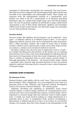 somatypes of endomorph, mesomorph and ectomorph. The most favour-
able traits have been assigned to the mesomorphic body build and the least
favorable to the ectomorphic and endomorphic builds. Their sample was
responses from 234 undergraduate students to a questionnaire. Each
student was asked to fill out a questionnaire of 10 questions describing
themselves (age, sex, weight range, height range, class, and school designa-
tion). The next 24 questions required an individual to assign a behavioural
characteristic to one of three female silhouettes. Spillman and Everington
(1989) found in their results that the very thin body image, the ectomorph,
was the most preferred somatype.
Secondary Analysis
Previous studies like Spillman and Everington's can be replicated ± done
again ± in different contexts or at different points in time ± to see what is
happening. Indeed, previous data can be re-analysed by other researchers.
This is called secondary analysis. The wealth of survey data in modern
societies, whether census, opinion poll, or other survey data, makes second-
ary analysis a common and economical method of research.
Secondary analysis may also form part of exploratory work in a study ±
for example identifying the characteristics of the people you are studying
from previous survey data. If the same methodology for collecting data has
been used over long periods of time, then useful comparison can be made.
Time is, indeed, an important factor in social science research design. A
thorough grounding in the literature ± the journal articles, books, reports
± associated with a research topic provides direction on how the research
might be conducted. Knowing when to research is also a critical dimension
of research design.
KNOWING WHEN TO RESEARCH
The Importance of Time
Sherlock Holmes, quite rightly, calls his work `cases'. They are case studies
that investigate `what is happening'. It is an investigation of one crime at a
particular point of time. Holmes's only long-term criminal investigation
involves his nemesis, Professor Moriarty ± the criminal genius.
Exploring, describing and explaining in quantitative social science
research requires a research design. Decisions on conceptualization, meas-
urement and who is to be researched also require a research design. Time is
important in a research design when the researcher wants to make compar-
isons. A simple case study involves looking at a single phenomenon at a
particular point in time. A longitudinal study involves investigating a
phenomenon or different groups over time, to see if there are any relevant
changes. For example, there have been changes in the demographics of the
S TA R T I N G T H E I N Q U I R Y
25
 