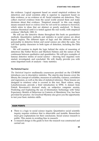 the evidence. Logical argument based on sound empirical evidence for
detectives and social scientists alike is superior to argument based on
false evidence, or no evidence at all. Social scientists are detectives. They
collect empirical evidence from the social world around them and make
decisions about that evidence. `Empirical research' in this case simply
means research based on evidence from the real world in contrast to theoretical,
which refers to ideas that are abstract or purely analytical. `A theory
remains theoretical until it is tested against the real world, with empirical
evidence' (McNeill, 1985: 2).
We will use the detective theme throughout this book on quantitative
methods. Quantitative methods and statistics in social science are about
logical inquiry. The different types of logic and the different types of
personality in detective fiction and social science are often the same. You
will find quirky characters in both types of detection, including the Dirk
Gently.
We will examine in depth the logic behind the styles of reasoning of
detectives like Father Brown and Sherlock Holmes and the nature of the
continuum between qualitative and quantitative. We will give examples of
famous detective stories of social science ± showing how inquiries were
started, investigated, and concluded. We will, finally, provide you with
some important tools of analysis ± basic statistics.
The Statistical Inquirer
The Statistical Inquirer multimedia courseware provided on the CD-ROM
introduces you to descriptive statistics. The step-by-step lessons cover the
library, the concept of variables, measures of centrality, variance, correlation
and regression, as well as the idea of statistical inference. These lessons are
designed to reinforce what is covered in this text. Short videos, using
LotusScreencam, provide a brief introduction to SPSS. A dataset from
Patrick Rawstorne's doctoral study on subjective computer anxiety,
Predicting and Explaining the use of Information Technology with Value
Expectancy Models of Behaviour in Contexts of Mandatory Use, has been
provided for practice. An Unsolved Mystery also gives you the opportunity
to test your basic statistics skills.
MAIN POINTS
. There is a logic to social science inquiry. Quantitative social scientific
inquiry requires evidence that is observable and testable. Researchers
must give explanations for their conclusions. Social science research is
public. This assists in avoiding bias in research.
. A research design is the guide to how the research was constructed and
carried out.
S TA R T I N G T H E I N Q U I R Y
29
 